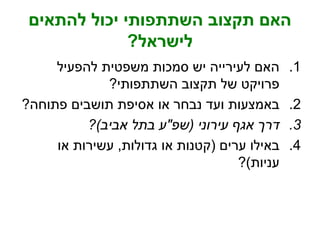 ‫להתאים‬ ‫יכול‬ ‫השתתפותי‬ ‫תקצוב‬ ‫האם‬
‫לישראל‬?
.1‫להפעיל‬ ‫משפטית‬ ‫סמכות‬ ‫יש‬ ‫לעירייה‬ ‫האם‬
‫השתתפותי‬ ‫תקצוב‬ ‫של‬ ‫פרויקט‬?
.2‫פתוחה‬ ‫תושבים‬ ‫אסיפת‬ ‫או‬ ‫נבחר‬ ‫ועד‬ ‫באמצעות‬?
.3‫עירוני‬ ‫אגף‬ ‫דרך‬(‫שפ‬"‫אביב‬ ‫בתל‬ ‫ע‬)?
.4‫ערים‬ ‫באילו‬(‫גדולות‬ ‫או‬ ‫קטנות‬,‫או‬ ‫עשירות‬
‫עניות‬)?
 