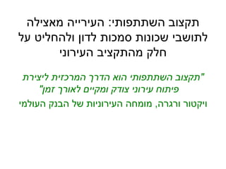 ‫השתתפותי‬ ‫תקצוב‬:‫מאצילה‬ ‫העירייה‬
‫על‬ ‫ולהחליט‬ ‫לדון‬ ‫סמכות‬ ‫שכונות‬ ‫לתושבי‬
‫העירוני‬ ‫מהתקציב‬ ‫חלק‬
"‫ליצירת‬ ‫המרכזית‬ ‫הדרך‬ ‫הוא‬ ‫השתתפותי‬ ‫תקצוב‬
‫זמן‬ ‫לאורך‬ ‫ומקיים‬ ‫צודק‬ ‫עירוני‬ ‫פיתוח‬"
‫ורגרה‬ ‫ויקטור‬,‫העולמי‬ ‫הבנק‬ ‫של‬ ‫העירוניות‬ ‫מומחה‬
 