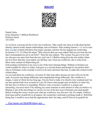 Bibl105
Natalie Sorto
Essay Question 1: Biblical Worldview
Professor Stroh
10/1/2015
As we know, everyone has his or her own worldview. Take a peek into mine as I talk about human
identity, natural world, human relationships, and civilization. After reading Genesis 1–11 we've seen
how God has worked with those four major concepts, and how He has shaped our world today.
In Genesis 3:11–12 (Then He asked, "Who told you that you were naked? Did you eat from the tree
that I commanded you not to eat from?" Then the man replied, "The woman You gave to be with
me–she gave me some fruit from the tree, and I ate it.") Before eating from the tree neither Adam
nor Eve knew that they were naked, nor did they care. From my worldview, this is when God ...
Show more content on Helpwriting.net ...
God creating civilization in my eyes is one of the most amazing things. Without civilization our
world wouldn't be what it is today. God gave us a second chance and though it's not perfect that's
why us Christians work everyday to strive to be more and more like him, to make this wicked world
a better place.
As you read about my worldview, of course it's like none other, because no ones will ever be the
same. Everyone sees things differently and comprehends things differently. My worldview is
unique, I came to Christ not too long ago, I try my best to make it to church every weekend and I try
my best spread God's love as much as I can. Of course some people may not believe in what I do,
but they have to believe in something. Which is why everyone's worldview is unique and
interesting, you never know if by sharing you cause someone to seek interest in what you believe in.
Sharing is one of the best things we can do; it's one of the best ways Christians can reach people.
Before writing this essay I wasn't sure what my worldview was, but now I do. It's simple, I believe
God came and he created life in all aspects. He created the world and everything inside it. With Him
doing that, I would've never had the opportunities that I do today, and I'll forever be grateful for
... Get more on HelpWriting.net ...
 