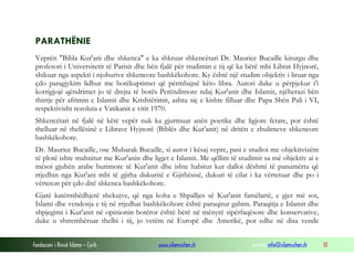 Fondacioni i Rinisë Islame — Cyrih www.islamischen.ch e-mail: info@islamischen.ch 10
PARATHËNIE
Veprën "Bibla Kur'ani dhe shkenca" e ka shkruar shkencëtari Dr. Maurice Bucaille kirurgu dhe
profesori i Universitetit të Parisit dhe bën fjalë për studimin e tij që ka bërë mbi Librat Hyjnorë,
shikuar nga aspekti i njohurive shkencore bashkëkohore. Ky është një studim objektiv i liruar nga
çdo paragjykim lidhur me botëkuptimet që përmbajnë këto libra. Autori duke u përpjekur t'i
korrigjojë qëndrimet jo të drejta të botës Perëndimore ndaj Kur'anit dhe Islamit, njëherazi bën
thirrje për afrimin e Islamit dhe Krishtërimit, ashtu siç e kishte filluar dhe Papa Shën Pali i VI,
respektivisht rezoluta e Vatikanit e vitit 1970.
Shkencëtari në fjalë në këtë vepër nuk ka gjurmuar anën poetike dhe ligjore fetare, por është
thelluar në thellësinë e Librave Hyjnorë (Biblës dhe Kur'anit) në dritën e zbulimeve shkencore
bashkëkohore.
Dr. Maurice Bucaille, ose Mubarak Bucaille, si autor i kësaj vepre, pasi e studioi me objektivizëm
të plotë ishte mahnitur me Kur'anin dhe ligjet e Islamit. Me qëllim të studimit sa më objektiv ai e
mësoi gjuhën arabe burimore të Kur'anit dhe ishte habitur kur dalloi dëshmi të panumërta që
rrjedhin nga Kur'ani mbi të gjitha dukuritë e Gjithësisë, dukuri të cilat i ka vërtetuar dhe po i
vërteton për çdo ditë shkenca bashkëkohore.
Gjatë katërmbëdhjetë shekujve, që nga koha e Shpalljes së Kur'anit famëlartë, e gjer më sot,
Islami dhe vendosja e tij në rrjedhat bashkëkohore është paraqitur gabim. Paraqitja e Islamit dhe
shpjegimi i Kur'anit në opinionin botëror është bërë në mënyrë sipërfaqësore dhe konservative,
duke u shtrembëruar thelbi i tij, jo vetëm në Europë dhe Amerikë, por edhe në disa vende
 