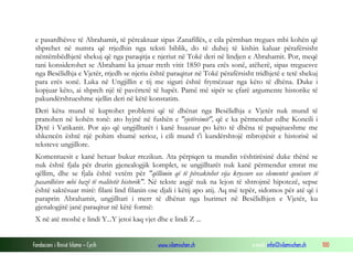 Fondacioni i Rinisë Islame — Cyrih www.islamischen.ch e-mail: info@islamischen.ch 100
e pasardhësve të Abrahamit, të përcaktuar sipas Zanafillës, e cila përmban tregues mbi kohën që
shprehet në numra që rrjedhin nga teksti biblik, do të duhej të kishin kaluar përafërsisht
nëntëmbëdhjetë shekuj që nga paraqitja e njeriut në Tokë deri në lindjen e Abrahamit. Por, meqë
tani konsiderohet se Abrahami ka jetuar rreth vitit 1850 para erës sonë, atëherë, sipas treguesve
nga Besëlidhja e Vjetër, rrjedh se njeriu është paraqitur në Tokë përafërsisht tridhjetë e tetë shekuj
para erës sonë. Luka në Ungjillin e tij me siguri është frymëzuar nga këto të dhëna. Duke i
kopjuar këto, ai shpreh një të pavërtetë të hapët. Pamë më sipër se çfarë argumente historike të
pakundërshtueshme sjellin deri në këtë konstatim.
Deri këtu mund të kuptohet problemi që të dhënat nga Besëlidhja e Vjetër nuk mund të
pranohen në kohën tonë: ato hyjnë në fushën e "vjetërsimit", që e ka përmendur edhe Koncili i
Dytë i Vatikanit. Por ajo që ungjilltarët i kanë huazuar po këto të dhëna të papajtueshme me
shkencën është një pohim shumë serioz, i cili mund t'i kundërshtojë mbrojtësit e historisë së
teksteve ungjillore.
Komentuesit e kanë hetuar bukur rrezikun. Ata përpiqen ta mundin vështirësinë duke thënë se
nuk është fjala për drurin gjenealogjik komplet, se ungjilltarët nuk kanë përmendur emrat me
qëllim, dhe se fjala është vetëm për "qëllimin që të përcaktohet vija kryesore ose elementet qenësore të
pasardhësve mbi bazë të realitetit historik". Në tekste asgjë nuk na lejon të shtrojmë hipotezë, sepse
është saktësuar mirë: filani lind filanin ose djali i këtij apo atij. Aq më tepër, sidomos për atë që i
paraprin Abrahamit, ungjilltari i merr të dhënat nga burimet në Besëlidhjen e Vjetër, ku
gjenalogjitë janë paraqitur në këtë formë:
X në atë moshë e lindi Y...Y jetoi kaq vjet dhe e lindi Z ...
 