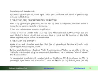 Fondacioni i Rinisë Islame — Cyrih www.islamischen.ch e-mail: info@islamischen.ch 101
Domethënë, nuk ka ndërprerje.
Një pjesë e gjenealogjisë së Jezusit sipas Lukës, para Abrahamit, nuk mund të pranohet nga
njohuritë bashkëkohore.
2. PERIUDHA PREJ ABRAHAMIT DERI TE DAVIDI
Këtu të dy gjenealogjitë përputhen, me një apo dy emra të ndryshëm: ndryshimi mund të
shpjegohet me gabimin pa dashje të kopjuesve.
A thua këtu e vërteta është në anën e ungjilltarëve?
Historia e vendosur Davidin rreth 1.000 vjet, kurse Abrahamin rreth 1.800-1.850 vjet para erës
sonë: 14 deri 16 brezni për afër tetë shekuj; a është e vërtetë kjo? Të themi se për këtë kohë
tekstet ungjillore janë në kufirin e të mundshmes.
3. PERIUDHA PAS DAVIDIT
Medet, tekstet nuk përputhen aspak kur është fjala për gjenealogjnë davidiane të Jozefit, e cila
sipas Ungjjillit paraqet degën e Jezusit.
Ta lëmë anash falsifikimin e hapët në "Codex Bezae Cantabrigiensis" lidhur me atë që ka të bëjë me
Lukën dhe ta krahasojmë atë që na transmetojnë dorëshkrimet më të vlefshme: "Codex Vaticanus"
dhe "Codex Sinaiticus".
Në gjenealogjinë sipas Lukës, 42 emra janë vënë pas Davidit (nr. 35 ) deri tek Jezusi (nr. 77). Në
gjenealogjië sipas Mateut janë përmendur 27 emra pas Davidit (nr. 14) deri tek Jezusi ( nr. 41).
 