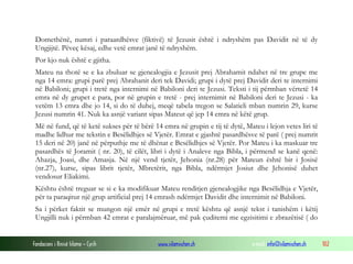 Fondacioni i Rinisë Islame — Cyrih www.islamischen.ch e-mail: info@islamischen.ch 102
Domethënë, numri i paraardhësve (fiktivë) të Jezusit është i ndryshëm pas Davidit në të dy
Ungjijtë. Pëveç kësaj, edhe vetë emrat janë të ndryshëm.
Por kjo nuk është e gjitha.
Mateu na thotë se e ka zbuluar se gjenealogjia e Jezusit prej Abrahamit ndahet në tre grupe me
nga 14 emra: grupi parë prej Abrahanit deri tek Davidi; grupi i dytë prej Davidit deri te internimi
në Babiloni; grupi i tretë nga internimi në Babiloni deri te Jezusi. Teksti i tij përmban vërtetë 14
emra në dy grupet e para, por në grupin e tretë - prej internimit në Babiloni deri te Jezusi - ka
vetëm 13 emra dhe jo 14, si do të duhej, meqë tabela tregon se Salatieli mban numrin 29, kurse
Jezusi numrin 41. Nuk ka asnjë variant sipas Mateut që jep 14 emra në këtë grup.
Më në fund, që të ketë sukses për të bërë 14 emra në grupin e tij të dytë, Mateu i lejon vetes liri të
madhe lidhur me tekstin e Besëlidhjes së Vjetër. Emrat e gjashtë pasardhësve të parë ( prej numrit
15 deri në 20) janë në përputhje me të dhënat e Besëlidhjes së Vjetër. Por Mateu i ka maskuar tre
pasardhës të Joramit ( nr. 20), të cilët, libri i dytë i Analeve nga Bibla, i përmend se kanë qenë:
Ahazja, Joasi, dhe Amasja. Në një vend tjetër, Jehonia (nr.28) për Mateun është bir i Josisë
(nr.27), kurse, sipas librit tjetër, Mbretërit, nga Bibla, ndërmjet Josiut dhe Jehonisë duhet
vendosur Eliakimi.
Kështu është treguar se si e ka modifikuar Mateu renditjen gjenealogjike nga Besëlidhja e Vjetër,
për ta paraqitur një grup artificial prej 14 emrash ndërmjet Davidit dhe internimit në Babiloni.
Sa i përket faktit se mungon një emër në grupi e tretë kështu që asnjë tekst i tanishëm i këtij
Ungjilli nuk i përmban 42 emrat e paralajmëruar, më pak çuditemi me egzisitimi e zbrazëtisë ( do
 