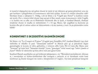 Fondacioni i Rinisë Islame — Cyrih www.islamischen.ch e-mail: info@islamischen.ch 103
të mund të shpjegohej me një gabim shumë të vjetër të një shkruesi, që pastaj përsëritet) sesa me
gati heshtjen e përgjithshme të komentuesve mbi këtë çështje. Si mos të vërehet zbrazëtia vallë?
Heshtjen fetare e ndërpren U. Trillig, i cili në librin e tij "Ungjilli sipas Mateut" ia kushton vetëm
një rresht. Por e vërteta është shumë larg asaj që të lihet anash, sepse komentuesit e këtij Ungjilli,
e së bashku me ta edhe ata të Përkthimit Ekumenik dhe të tjerët, si kardinal Danieli, zbulojnë
rëndësinë shumë të madhe të simbolizimit 3 x 14 nga Mateu. Që ungjilltari ta ilustronte pa
hezitim dhe për të arritur sukses në demostrimin e tij me numrat, a nuk i la pa përmendur emrat
biblik?
KOMENTIMET E EKZEGETËVE BASHKËKOHORË
Në librin e tij "Les Evangelis de l'Enfance" (Ungjijtë prej Zanafillës,1967) kardinal Danieli i jep vlerë
simbolike të shkallës së parë "skematizimit numerik" të Mateut pasi që ai përcakton degën
gjenealogjike të Jezusit, të cilën, gjithashtu, e vërteton edhe Luka. Për të Luka dhe Mateu janë
"historianë" që kanë bërë "hulumtime historike", kurse "gjenealogjia" është marrë nga "arkivi i families së
Jezusit". Duhet të saktësohet që këta arkvë nuk janë gjetur kurrë.
Kardinal Danieli anashkalon ata që kritikojnë pikëpamjen e tij: "Mentaliteti perëndimorë, shkruan
ai, i mosnjohjes së hebreo-krishterimit dhe mungesa e mënyrës së të menduarit semit kanë
mashtruar aq shumë ekzegetë me rastin e interpretimit të Ungjijve. Ata kanë projektuar kategorië
 