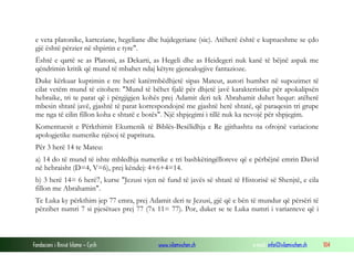 Fondacioni i Rinisë Islame — Cyrih www.islamischen.ch e-mail: info@islamischen.ch 104
e veta platonike, karteziane, hegeliane dhe hajdegeriane (sic). Atëherë është e kuptueshme se çdo
gjë është përzier në shpirtin e tyre".
Është e qartë se as Platoni, as Dekarti, as Hegeli dhe as Heidegeri nuk kanë të bëjnë aspak me
qëndrimin kritik që mund të mbahet ndaj këtyre gjenealogjive fantazioze.
Duke kërkuar kuptimin e tre herë katërmbëdhjetë sipas Mateut, autori humbet në supozimet të
cilat vetëm mund të citohen: "Mund të bëhet fjalë për dhjetë javë karakteristike për apokalipsën
hebraike, tri te parat që i përgjigjen kohës prej Adamit deri tek Abrahamit duhet hequr: atëherë
mbesin shtatë javë, gjashtë të parat korrespondojnë me gjashtë herë shtatë, që paraqesin tri grupe
me nga të cilin fillon koha e shtatë e botës". Një shpjegimi i tillë nuk ka nevojë për shpjegim.
Komentuesit e Përkthimit Ekumenik të Biblës-Besëlidhja e Re gjithashtu na ofrojnë variacione
apologjetike numerike njësoj të papritura.
Për 3 herë 14 te Mateu:
a) 14 do të mund të ishte mbledhja numerike e tri bashkëtingëlloreve që e përbëjnë emrin David
në hebraisht (D=4, V=6), prej këndej: 4+6+4=14.
b) 3 herë 14= 6 herë7, kurse "Jezusi vjen në fund të javës së shtatë të Historisë së Shenjtë, e cila
fillon me Abrahamin".
Te Luka ky përkthim jep 77 emra, prej Adamit deri te Jezusi, gjë që e bën të mundur që përsëri të
përzihet numri 7 si pjesëtues prej 77 (7x 11= 77). Por, duket se te Luka numri i varianteve që i
 