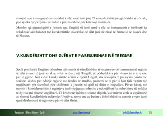 Fondacioni i Rinisë Islame — Cyrih www.islamischen.ch e-mail: info@islamischen.ch 105
shtojnë apo i mungojnë emrat është i tillë, saqë lista prej 77 emrash, është përgjithësisht artificiale,
por ajo ka një përparësi se është e përshtatshme për këtë lojë numrash.
Mundet që gjenealogjitë e Jezusit nga Ungjijtë të jenë temë e cila te komentuesit e krishterë ka
shkaktuar akrobcionet më karakteristike dialektike, të cilat janë në nivel të fantazisë së Lukës dhe
të Mateut.
V.KUNDËRSHTIT DHE GJËRAT E PABESUESHME NË TREGIME
Secili prej katër Ungjijve përmban një numër të rëndësishëm të tregimeve që transmetojnë ngjarje
të cilat mund të jenë karakteristikë vetëm e një Ungjilli, të përbashkëta për shumicën e tyre ose
për të gjithë. Kur është karakteristikë vetëm e njërit Ungjill, ato ndonjëherë paraqesin probleme
serioze: kështu për ndonjë ngjarje me rëndësi të madhe, çuditemi se si për të bën fjalë vetëm një
ungjilltarë: për shembull për shëlbimin e Jezusit në qiell në ditën e ringjalljes. Pëveç kësaj, një
numër i konsiderueshëm i ngjarjeve janë shpjeguar ndryshe e ndonjëherë ka ndryshime të mëdha
te dy ose më shumë ungjilltarë. Të krishterët habiten shumë shpesh, kur marrin vesh se egzistojnë
aq shumë kundërthënie ndërmjet Ungjijve, sepse me aq besim u është thënë se autorët e tyre kanë
qenë dëshmitarë të ngjarjeve për të cilat flasin.
 