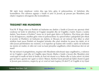 Fondacioni i Rinisë Islame — Cyrih www.islamischen.ch e-mail: info@islamischen.ch 106
Më sipër kemi sinjalizuar vetëm disa nga këto gjëra të pabesueshme, të habishme dhe
kontradiktor. Por sidomos ngjarjet e fundit të jetës së Jezusit, që pasuan pas Mundimit, janë
objekt i tregimeve divergjente dhe kontradiktore.
TREGIMET MBI MUNDIMIN
Vetë R. P. Roge vëren se Pashkët në krahasim me darkën e fundit të Jezusit me apostujt është
vendosur në kohë të ndryshme në Ungjijtë sinoptikë dhe në Ungjillin e katërt. Gjoni e vendos
darkën "para kremtes së Pashkëve", kurse tre të tjerët gjatë ditëve të Pashkëve. Prej kësaj, për shkak
të dy divergjencave, rrjedhin gjëra vërtet të pabesueshme: ky episod bëhet i pakapshëm për shkak
të pozitës së Pashkëve në krahasim me darkën, të fiksuara në atë mënyrë. Kur dihet se çfarë
rëndësie kanë pasur Pashkët në liturgjinë hebraike dhe çfarë rëndësie ka pasur kjo darkë, në të
cilën Jezusi përshëndetet me nxënësit, si të kuptohet që kujtimi mbi vendin e njërës në krahasim
me tjetrën në traditë, të cilën më vonë na kanë përcjellur ungjilltarët, është shkatëruar deri në atë
masë?
Në një mënyrë të përgjithshme, tregimet mbi Mundimin ndryshojnë sipas ungjilltarëve, e sidomos
në tre Ungjijtë e parë dhe në Ungjillin sipas Gjonit. Darka e fundit e Jezusit dhe Mundimi zënë
vend tepër të madh në këtë të fundit, dy herë më shumë se te Marku dhe te Luka; teksti i tij është
gati një herë e gjysëm më i gjatë se teksti i Mateut. Kështu Gjoni përcjell një fjalim shumë të gjatë
të Jezusit para nxënësve, tregim ky që zë vend në katër kapituj (14 deri17) të Ungjillit të tij. Gjatë
 
