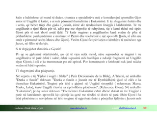 Fondacioni i Rinisë Islame — Cyrih www.islamischen.ch e-mail: info@islamischen.ch 108
Sado e habitshme që mund të duket, shumica e specialistëve nuk e konsiderojnë apostullin Gjon
autor të Ungjillit të katërt, e ai nuk përmend themelimin e Eukaristisë. E ky shugurim i bukës dhe
i verës, që bëhet trupi dhe gjaku i Jezusit, është akt rëndësishëm liturgjik i krishterimit. Të tre
ungjilltarët e tjerë flasin për të, edhe pse me shprehje të ndryshme, siç e kemi thënë më sipër.
Gjoni për të nuk thotë asnjë fjalë. Të katër tregimet e ungjilltarëve kanë vetëm dy pika të
përbashkëta: paralajmërimin e mohimit të Pjetrit dhe tradhëtinë e një apostulli {Juda, të cilin me
emër e përmend vetëm Mateu dhe Gjoni). Vetëm Gjoni flet për larjen e këmbëve të nxënësve nga
Jezusi, në fillim të darkës.
Si të shpjegohet zbrazëtia e Gjonit?
Po qe se gjykojmë objektivisht, ajo që të vjen ndër mend, nëse supozohet se tregimi i tre
ungjilltarëve të parë është i saktë, është supozimi mbi humbjen e ndonjë fragmenti në Ungjillin
sipas Gjonit, i cili e ka transmetuar po atë episod. Por komentuesit e krishterë nuk janë ndalur
vetëm në këtë supozim.
T'i shqyrtojmë disa pikëpamje.
Në veprën e tij "Fjalor i vogël i Biblës" ( Petit Dictionnaire de la Bible), A.Tricoti, në artikullin
"Darka e fundit" shkruan: "Darka e fundit e Jezusit me të Dymbëdhjetë gjatë së cilës e ka
themeluar Eukaristinë. Tregimi për këtë e gjejmë në Ungjijtë sinoptikë ( referencat: Mateu,
Marku, Luka), kurse Ungjilli i katërt na jep hollësira plotësuese". (Referenca: Gjoni). Në artikullin
"Eukaristia", po ky autor shkruan: "Themelimi i Eukaristisë është dhënë shkurt ne tre Ungjijtë e
parë: në katekizmin apostolik kjo çështje ka qenë me rëndësi të dorës së parë. Shën Gjoni i ka
bërë plotësimet e nevojshme në këto tregime të ngjeshura duke e përcjellur fjalimin e Jezusit mbi
 