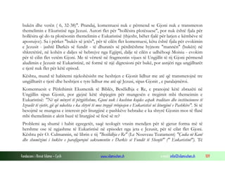Fondacioni i Rinisë Islame — Cyrih www.islamischen.ch e-mail: info@islamischen.ch 109
bukën dhe verën ( 6, 32-38)". Prandaj, komentuesi nuk e përmend se Gjoni nuk e transmeton
themelimin e Ekuristisë nga Jezusi. Autori flet për "hollësira plotësuese", por nuk është fjala për
hollësira që do ta plotësonin themelimin e Eukaristisë (thjesht, bëhet fjalë për larjen e këmbëve të
apostujve). Sa i përket "bukës së jetës", për të cilën flet komentuesi, këtu është fjala për evokimin
e Jezusit - jashtë Darkës së fundit - të dhuratës së përditëshme hyjnore "mannën" (bukën) në
shkretëtirë, në kohën e daljes së hebrejve nga Egjipti, dalje të cilën e udhëhoqi Moisiu - evokim
për të cilin flet vetëm Gjoni. Me të vërtetë në fragmentin vijues të Ungjillit të tij Gjoni përmend
aludimin e Jezusit në Eukaristinë, në formë të një digresioni për bukë, por asnjëri nga ungjilltarët
e tjerë nuk flet për këtë episod.
Kështu, mund të habitemi njekohësisht me heshtjen e Gjonit lidhur me atë që transmetojnë tre
ungjilltarët e tjerë dhe heshtjen e tyre lidhur me atë që Jezusi, sipas Gjonit , e paralajmëroi.
Komentuesit e Përkthimit Ekumenik të Biblës, Besëlidhja e Re, e pranojnë këtë zbrazëti në
Ungjillin sipas Gjonit, por gjejnë këtë shpjegim për mungesën e tregimit mbi themeimin e
Eukaristisë: "Në një mënyrë të përgjithshme, Gjoni nuk i kushton kujdes aspak traditave dhe institucioneve të
Izraelit të vjetër, gjë që ndoshta e ka shtyrë të mos tregojë rrënjosjen e Eukaristisë në liturgjinë e Pashkëve". Si të
besojmë se mungesa e interesit për liturgjinë e pashkëve hebraike e ka shtyrë Gjonin mos të flasë
mbi themelimin e aktit bazë të liturgjisë së fesë së re?
Problemi aq shumë i habit egzegetët, saqë teologët vrasin mendjen për të gjetur forma më të
hershme ose të ngjashme të Eukaristisë në episodet nga jeta e Jezusit, për të cilat flet Gjoni.
Kështu për O. Culmannin, në librin e tij "Besëlidhja e Re" (Le Nouveau Teatament) "Çudia në Kanë
dhe shumëzimi i bukëve e parafigurojnë sakramentin e Darkës së Fundit të Shenjtë" (" Eukaristinë"). Të
 