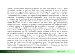 Fondacioni i Rinisë Islame — Cyrih www.islamischen.ch e-mail: info@islamischen.ch 11
Islamike. Shtrembërimet e Islamit dhe të Kur'anit nga ana e Perëndimorëve, kishin për qëllim
zhvlerësimin e realitetit të Kur'anit si Libër Hyjnor, duke e paraqitur në mënyrë jo objektive
përmes metodave të pandershme, ndërsa në vendet Islamike si pasojë e mungesës së studimit dhe
të zbatimit të mirëfilltë të Kur'anit. Për antiIslamin në Europë dhe Amerikë, autori në fjalë tha :
"Gjykimet krejtësisht të gabuara mbi Islamin që janë përhapur dhe akoma përhapen në Perëndim
janë pasojë e mosnjohjes së tij dhe shpifjeve sistematike. Por më e rënda nga të gjitha gënjeshtrat
e përhapura janë të pavërtetat në raport me faktet, sepse nëse mashtrimet në gjykim janë të
falshme, paraqitja e "fakteve" kundër të vërtetës nuk është e falshme... . Pikëpamjet shkencore
mjaft të theksuara të Kur'anit, në fazën fillestare më kanë habitur thellë, sepse gjerë atëherë nuk
kisha besuar se është e mundur që në një tekst të shkruar 14 shekuj më parë të gjejë aq dëshmi që
u përkasin tematikave të shumëllojshme dhe absolutisht të mbështetura në indikacionet e
shkencës bashkëkohore. Në fillim nuk kisha kurrëfarë besimi në Islam. Ju afrova këtij studimi të
teksteve (Biblës dhe Kur'anit) pa asnjë paragjykim dhe me objektivitet të plotë... . Sikur shumica e
njerëzve në Perëndim, dhe unë kam mundur t'i ruaj të njëjtat ide të gabuara dhe aq shumë të
përhapura mbi Islamin deri në ditët tona. Kështu, pra, e pranoj se isha injorant i madh para se të
krijoja për Islamin pikëpamje të cilat i kam sot, të drejta dhe objektive. Nëse kam pasur pak
ndikim apo kam hezituar në lidhje me Kur'anin, atëherë ka qenë ajo të cilën më kishin mësuar në
rininë time; kurrë nuk më flisnin për muslimanët por vetëm për muhamedanët, duke e theksuar
posaçërisht atë se është fjala për fenë të cilin e ka themeluar një njeri dhe një besim i cili nuk ka
kurrëfarë vlere karshi Zotit... . Në asnjë rast nuk ekziston as më i vogli kundërshtim në mes tekstit
kur'anor dhe njohurive shkencore bashkëkohore mbi krijimin e Gjithësisë. Unë e përsëris
vlerësimin tim se qëndrimet shkencore të Kur'anit janë dëshmi se në tekstin e tij nuk është futur
dora e njeriut, por ai tekst është Shpallje Hyjnore për të cilin s'ka dyshim".
 