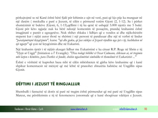 Fondacioni i Rinisë Islame — Cyrih www.islamischen.ch e-mail: info@islamischen.ch 110
përkujtojmë se në Kanë është bërë fjalë për kthimin e ujit në verë, pasi që kjo pije ka munguar në
një dasëm ( mrekullia e parë e Jezusit, të cilën e përmend vetëm Gjoni (2, 1-12). Sa i përket
shumëzimit të bukëve (Gjoni, 6, 1-13),qëllimi i tij ka qenë të ushqejë 5.000 njerëz me 5 bukë.
Gjoni për këto ngjarje nuk ka bërë ndonjë komentim të posaçëm, prandaj krahasimi është
imagjinatë e pastër e egzegetëve. Nuk shihet shkaku i lidhjes që e vendos ai dhe njëkohësisht
stepemi kur i njëjti autor thotë se shërimi i një personi të paralizuar dhe një të verbri të lindur
"paralajmërojnë kryqëzimin", kurse "uji dhe gjaku, që pas vdekjes së Jezusit rrjedhin nga ijet e tij, bashkohen në
një ngjarje" që çon në kryqëzimin dhe në Eukaristi.
Një krahasim tjetër i të njëjtit ekzeget lidhur me Eukaristinë e ka cituar R.P. Roge në librin e tij
"Hyrje në Ungjij" (Initiation a l' Evangile): "Disa teologë biblikë si Oscar Culmann, shkruan ai, në tregimin
mbi larjen e këmbëve, para Darkës së fundit, shohin ngjashmërinë simbolike të themelimit të Eukaristisë ..."
Është e vështirë të kuptohet baza mbi të cilën mbështeten të gjitha këto krahasime që i kanë
shpikur komentuesit në mënyrë që më lehtë të pranohet zbrazëtia habitëse në Ungjillin sipas
Gjonit.
DËFTIMI I JEZUSIT TË RINGJALLUR
Shembulli i fantazisë së dorës së parë në tregim është përmendur që më parë në Ungjillin sipas
Mateut, me përshkrimin e tij të fenomeneve jonormale që e kanë shoqëruar vdekjen e Jezusit.
 