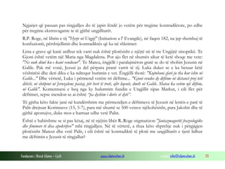 Fondacioni i Rinisë Islame — Cyrih www.islamischen.ch e-mail: info@islamischen.ch 111
Ngjarjet që pasuan pas ringjalljes do të japin lëndë jo vetëm për tregime kontradiktore, po edhe
për tregime ekstravagante te të gjithë ungjilltarët.
R.P. Roge, në librin e tij "Hyrje në Ungjij" (Initiation a l' Evangile), në faqen 182, na jep shembuj të
konfuzionit, përshtjellimit dhe kontradiktës që ka në shkrimet:
Lista e grave që kanë ardhur tek varri nuk është plotësisht e njëjtë në të tre Ungjijtë sinoptikë. Te
Gjoni është vetëm një Maria nga Magdalena. Por ajo flet në shumës sikur të ketë shoqe me vete:
"Ne nuk dimë ku e kanë vendosur". Te Mateu, ëngjëlli i paralajmëron gratë se do të shohin Jezusin në
Galile. Pak më vonë, Jezusi ju del përpara pranë varrit të tij. Luka duket se e ka hetuar këtë
vështirësi dhe deri diku e ka ndrequr burimin e vet. Ëngjëlli thotë: "Kujtohuni çfarë ju tha kur ishte në
Galile..." Dhe vërtetë, Luka i përmend vetëm tri dëftime... "Gjoni vendos dy dëftime në distancë prej tetë
ditësh, në shtëpinë në Jeruzalem; pastaj, për herë të tretë, afër liqenit, dmth në Galile. Mateu ka vetëm një dëftim,
në Galile". Komentuesi e heq nga ky hulumtim fundin e Ungjillit sipas Markut, i cili flet për
dëftimet, sepse mendon se ai është “pa dyshim i dorës së dytë”.
Të gjitha këto fakte janë në kundërshtim me përmendjen e dëftimeve të Jezusit në letrën e parë të
Palit drejtuar Korintasve (15, 5-7), para më shumë se 500 vetave njëkohësisht, para Jakobit dhe të
gjithë apostujve, duke mos e harruar edhe vetë Palin.
Është e habitshme se si pas kësaj, në të njëjtin libër R..Roge stigmatizon "fantazmagoritë frazeologjike
dhe fëminore të disa apokrifeve" mbi ringjalljen. Në të vërtetë, a thua këto shprehje nuk i përgjigjen
plotësisht Mateut dhe vetë Palit, i cili është në kontradiktë të plotë me ungjilltarët e tjerë lidhur
me dëftimin e Jezusit të ringjallur?
 