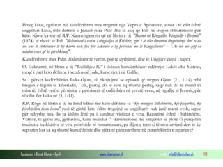 Fondacioni i Rinisë Islame — Cyrih www.islamischen.ch e-mail: info@islamischen.ch 112
Pëveç kësaj, egziston një kundërshtim mes tregimit nga Vepra e Apostujve, autor i të cilit është
ungjilltari Luka, mbi dëftimi e Jezusit para Palit dhe të asaj që Pali na tregon shkurtimisht për
këtë. Kjo e ka shtyrë R.P. Kannengieserin që në librin e tij "Besimi në Ringjallje, Ringjallje e Besimit"
(1974) të thotë se Pali "dëshmitari i vetëm i ringjalljes së Krishtit, zëri i të cilit depërton drejpërdrejt deri te ne
me anë të shkrimeve të tij kurrë nuk flet për takimin e tij personal me të Ringjallurin" - "Ai më me qejf ia
ndalon vetes që ta përshkruaj".
Kundërshtimi mes Palit, dëshmitarit të vetëm, por të dyshimtë, dhe të Ungjijve është i hapët.
O. Culmanni, në librin e tij "Besëlidhja e Re" i shënon kundërthëniet ndërmjet Lukës dhe Mateut,
meqë i pari këto dëftime i vendos në Jude, kurse tjetri në Galile.
Sa i përket kudërthënies Luka-Gjoni, të rikujtojmë se episodi që tregon Gjoni (21, 1-14) mbi
bregun e liqenit të Tiberiadit, i cili, pastaj, do të zërë aq shumë peshq, saqë nuk do të mund t'i
mbartë, është vetëm përsëritje e peshkimit të çuditshëm në po atë vend, në ngjallje të Jezusit, për
të cilin flet Luka në (5, 1-11).
R.P. Roge në librin e tij na bind lidhur më këto dëftime se "kjo mungesë lidhshmërie, kjo paqartësi, ky
përshtjellim fusin besim" pasi të gjithë këto fakte tregojnë se ungjilltarët nuk janë marrë vesh, sepse
për ndryshe nuk do ta kishin lënë pa i kurdisur violinat e veta. Rezonimi është i habitshëm.
Vërtetë, të gjithë ata, gjithashtu, kanë mundur t'i transmetojnë me sinqeritet të plotë t'i percjellin
traditat e bashkësive të veta plotësisht të romantizuara, pa dijen e tyre: si të mos arrijmë deri te ky
supozim kur ka aq shumë kundëthënie dhe gjëra të pabesueshme në parashikimin e ngjarjeve?
 