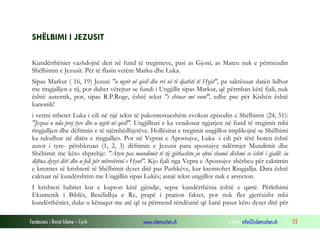 Fondacioni i Rinisë Islame — Cyrih www.islamischen.ch e-mail: info@islamischen.ch 113
SHËLBIMI I JEZUSIT
Kundërthëniet vazhdojnë deri në fund të tregimeve, pasi as Gjoni, as Mateu nuk e përmendin
Shëlbimin e Jezusit. Për të flasin vetëm Marku dhe Luka.
Sipas Markut ( 16, 19) Jezusi "u ngrit në qiell dhe rri në të djathtë të Hyjit", pa saktësuar datën lidhur
me ringjalljen e tij, por duhet vërejtur se fundi i Ungjillit sipas Markut, që përmban këtë fjali, nuk
është autentik, por, sipas R.P.Roge, është tekst "i shtuar më vonë", edhe pse për Kishën është
kanonik!
i vetmi mbetet Luka i cili në një tekst të pakontestueshëm evokon episodin e Shëlbimit (24, 51):
"Jezusi u nda prej tyre dhe u ngrit në qiell". Ungjilltari e ka vendosur ngjarjen në fund të tregimit mbi
ringjalljen dhe dëftimin e të njëmbëdhjetëve. Hollësirat e tregimit ungjillor implikojnë se Shëlbimi
ka ndodhur në ditën e ringjalljes. Por në Veprat e Apostujve, Luka -i cili për tërë boten është
autor i tyre- përshkruan (1, 2, 3) dëftimin e Jezusit para apostujve ndërmjet Mundimit dhe
Shëbimit me këto shprehje: "Atyre pas mundimit të tij gjithashtu ju ofroi shumë dëshmi se është i gjallë: iu
dëftua dyzet ditë dhe u foli për mbretërinë e Hyut". Kjo fjali nga Vepra e Apostujve shërbeu për caktimin
e kremtes së krishterë të Shëlbimit dyzet ditë pas Pashkëve, kur kremtohet Ringjallja. Data është
caktuar në kundërshtim me Ungjillin sipas Lukës; asnjë tekst ungjillor nuk e arsyeton.
I krishteri habitet kur e kupton këtë gjëndje, sepse kundërthënia është e qartë. Përkthimi
Ekumenik i Biblës, Besëlidhja e Re, prapë i pranon faktet, por nuk flet gjerësisht mbi
kundërthëniet, duke u kënaqur me atë që ta përmend rëndësinë që kanë pasur këto dyzet ditë për
 