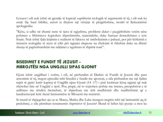 Fondacioni i Rinisë Islame — Cyrih www.islamischen.ch e-mail: info@islamischen.ch 115
Lexuesi i cili nuk është në gjendje të kuptojë suptilitetin teologjik të argumentit të tij, i cili nuk ka
asnjë fije bazë biblike, autori ia drejton një vërejtje të përgjithshme, model të llafazanërisë
apologjetike:
"Këtu, si edhe në shumë raste të tjera të ngjashme, problemi duket i pazgjithshëm vetëm nëse
pohimet e Shkrimeve kuptohen shprehimisht, materialisht, duke harruar domethënien e tyre
fetare. Nuk është fjala krijimin e realitetit të fakteve në simbolizimin e pabazë, por për kërkimin e
intencës teologjike të atyre të cilët për ngjarjet shqisore na zbulojnë të fshehtat duke na dhënë
shenja të papërshtatshëm me ndijimet e ngulitura të shpirtit tonë”.
BISEDIMET E FUNDIT TË JEZUSIT -
MBROJTËSI NGA UNGJILLI SIPAS GJONIT
Gjoni është ungjilltari i vetëm, i cili, në përfundim të Darkës së Fundit të Jezusit dhe para
arrestimit të tij, tregon episodin mbi bisedën e fundit me apostujt, e cila përfundon me një fjalim
tepër të gjatë: katër kapituj të Ungjillit sipas Gjonit (14 -17) i janë kushtuar kësaj ngjarje që nuk
shënohet fare në Ungjijtë e tjerë. Por, prapë, në to trajtohen çështje me interes, prespektivat e të
ardhmes me rëndësi themelore, të shprehura me tërë madhësinë dhe madhështinë që e
karakterizojnë këtë skenë lamtumirëse të Mësuesit me nxënësit.
Si mund të shpjegohet ajo se te Mateu, Marku dhe Luka mungon tregimi mbi një lamtumirë aq të
prekshme, e cila përmban testamentin shpirtëror të Jezusit? Mund të bëhet kjo pyetje: a mos ka
 