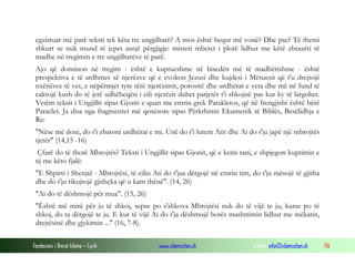 Fondacioni i Rinisë Islame — Cyrih www.islamischen.ch e-mail: info@islamischen.ch 116
egzistuar më parë teksti tek këta tre ungjilltarë? A mos është hequr më vonë? Dhe pse? Të themi
shkurt se nuk mund të jepet asnjë përgjigje: misteri mbetet i plotë lidhur me këtë zbrazëti të
madhe në tregimin e tre ungjilltarëve të parë.
Ajo që dominon në tregim - është e kuptueshme në bisedën më të madhërishme - është
prespektiva e të ardhmes së njerëzve që e evokon Jezusi dhe kujdesi i Mësuesit që t'u drejtojë
nxënësve të vet, e nëpërmjet tyre tërë njerëzimit, porositë dhe urdhërat e veta dhe më në fund të
caktojë kush do të jetë udhëheqësi i cili njerëzit duhet patjetër t'i shkojnë pas kur ky të largohet.
Vetëm teksit i Ungjillit sipas Gjonit e quan me emrin grek Parakletos, që në frengjisht është bërë
Paraclet. Ja disa nga fragmentet më qenësore sipas Përkthimit Ekumenik të Biblës, Besëlidhja e
Re:
"Nëse më doni, do t'i zbatoni urdhërat e mi. Unë do t'i lutem Atit dhe Ai do t'ju japë një mbrojtës
tjetër" (14,15 -16)
Çfarë do të thotë Mbrojtës? Teksti i Ungjillit sipas Gjonit, që e kemi tani, e shpjegon kuptimin e
tij me këto fjalë:
"E Shpirti i Shenjtë - Mbrojtësi, të cilin Ati do t'jua dërgojë në emrin tim, do t'ju mësojë të gjitha
dhe do t'ju rikujtojë gjithçka që u kam thënë". (14, 26)
"Ai do të dëshmojë për mua". (15, 26)
"Është më mirë për ju të shkoj, sepse po s'shkova Mbrojtësi nuk do të vijë te ju, kurse po të
shkoj, do ta dërgojë te ju. E kur të vijë Ai do t'ja dëshmojë botës mashtrimin lidhur me mëkatin,
drejtësinë dhe gjykimin ..." (16, 7-8).
 