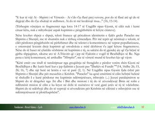 Fondacioni i Rinisë Islame — Cyrih www.islamischen.ch e-mail: info@islamischen.ch 117
"E kur të vijë Ai - Shpirti i së Vërtetës - Ai s’do t'ju flasë prej vetvete, por do të flasë atë që do të
dëgjojë dhe do t'ju zbulojë të ardhmen. Ai do të më lavdërojë mua..." (16, 13-14).
(Tërheqim vërejtjen se fragmentet nga kreu 14-17 të Ungjillit sipas Gjonit, të cilët nuk i kemi
cituar këtu, nuk e ndryshojnë aspak kuptimin e përgjithshëm të këtyre citateve).
Nëse lexohet shpejt e shpejt, teksti francez që përcakton identitetin e fjalës greke Paraclet me
Shpirtin e Shenjtë, me të shumtën nuk e tërheq vëmendjen. Për më tepër që nëntitujt e tekstit, të
cilët përdoren përgjithsisht në përkthimet dhe në tekstet e komentimeve në veprat popullarizuese,
e orientojnë lexusin drejt kuptimit që ortodoksia e mirë dëshiron t'u japë këtyre fragmenteve.
Nëse do të haset në çfarëdo vështirsie në kuptimin e tij, sa saktësi do të gjendej aty që t'ja bëjnë të
gjitha shpjegimet, sikurse ato të A.Tricotit që i jep në Fjalorin e vogël të Besëlidhjes së Re. Nga
pena e këtij komentuesi, në artikullin "Mbrojtësi", me të vërtetë mund të lexohet kjo që vijon:
"Këtë emër ose titull të tanskriptuar nga greqishtja në frengjisht e përdor vetëm shën Gjoni në
Besëlidhjen e Re: katër herë kur e jep fjalimin e Jezusit pas "Darkës së Fundit ""(14, 16dhe 26; 15,
26; 16, 7) dhe një herë në letrën e vet të parë (2, 1). Në Ungjillin sipas Gjonit fjala është për
Shpirtin e Shenjtë dhe për mesazhin e Krishtit. "Paraclet" ka qenë emërtimi të cilin hebrjtë helenë
të shekullit I e kanë përdorur me kuptimin ndërmjetësues, mbrojtës (...) Jezusi paralajmëron se
Shpirti do të dërgohet nga Ati dhe i Biri dhe misioni i tij do të zëvendësojë Birin në rolin e
ndihmësit mision të cilin e ka kryer në dobi të nxënësve të vetë gjatë jetës së tij të vdekshme.
Shpirti do të ndërhyjë dhe do të veprojë si zëvendësim për Krishtin në cilësinë e mbrojtësit ose të
ndërmjetësuesit të plotëfuqishëm".
 