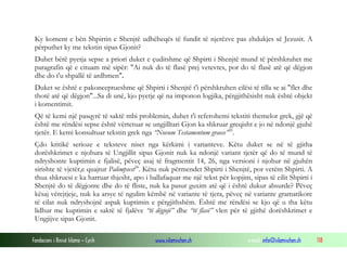 Fondacioni i Rinisë Islame — Cyrih www.islamischen.ch e-mail: info@islamischen.ch 118
Ky koment e bën Shpirtin e Shenjtë udhëheqës të fundit të njerëzve pas zhdukjes së Jezusit. A
përputhet ky me tekstin sipas Gjonit?
Duhet bërë pyetja sepse a priori duket e çuditshme që Shpirti i Shenjtë mund të përshkruhet me
paragrafin që e cituam më sipër: "Ai nuk do të flasë prej vetevtes, por do të flasë atë që dëgjon
dhe do t'u shpallë të ardhmen".
Duket se është e pakonceptueshme që Shpirti i Shenjtë t'i përshkruhen cilësi të tilla se ai "flet dhe
thotë atë që dëgjon"...Sa di unë, kjo pyetje që na imponon logjika, përgjithësisht nuk është objekt
i komentimit.
Që të kemi një pasqyrë të saktë mbi problemin, duhet t'i referohemi tekstiti themelor grek, gjë që
është me rëndësi sepse është vërtetuar se ungjilltari Gjon ka shkruar greqisht e jo në ndonjë gjuhë
tjetër. E kemi konsultuar tekstin grek nga “Novum Testamentum graece”35
.
Çdo kritikë serioze e teksteve niset nga kërkimi i varianteve. Këtu duket se në të gjitha
dorëshkrimet e njohura të Ungjillit sipas Gjonit nuk ka ndonjë variant tjetër që do të mund të
ndryshonte kuptimin e fjalisë, pëveç asaj të fragmentit 14, 26, nga versioni i njohur në gjuhën
sirishte të vjetër,e quajtur Palimpsest36
. Këtu nuk përmendet Shpirti i Shenjtë, por vetëm Shpirti. A
thua shkruesi e ka harruar thjesht, apo i ballafaquar me një tekst për kopjim, sipas të cilit Shpirti i
Shenjtë do të dëgjonte dhe do të fliste, nuk ka pasur guxim atë që i është dukur absurde? Pëveç
kësaj vërejtjeje, nuk ka arsye të ngulim këmbë në variante të tjera, pëveç në variante gramatikore
të cilat nuk ndryshojnë aspak kuptimin e përgjithshëm. Është me rëndësi se kjo që u tha këtu
lidhur me kuptimin e saktë të fjalëve “të dëgjojë” dhe “të flasë” vlen për të gjithë dorëshkrimet e
Ungjijve sipas Gjonit.
 