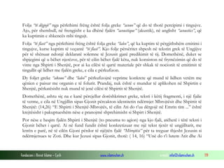 Fondacioni i Rinisë Islame — Cyrih www.islamischen.ch e-mail: info@islamischen.ch 119
Folja “të dëgjojë” nga përkthimi frëng është folja greke “acouo” që do të thotë percipimi i tingujve.
Ajo, për shembull, në frengjisht e ka dhënë fjalën “acoustique” (akustik), në anglisht “acoustics”, që
ka kuptimin e shkencës mbi tingujt.
Folja “të flasë” nga përkthimi frëng është folja greke “laleo”, që ka kuptim të përgjithshëm emitimi i
tingujve, kurse kuptim të veçantë “të flasë”. Kjo folje përsëritet shpesh në tekstin grek të Ungjijve
për të shënuar ndonjë deklaratë solemne të Jezusit gjatë predikimit të tij. Domethënë, duket se
shpjegimi që u bëhet njerëzve, për të cilin bëhet fjalë këtu, nuk konsiston në frymëzimin që do të
vinte nga Shpirti i Shenjtë, por ai ka cilësi të qartë materiale për shkak të nocionit të emitimit të
tingullit që lidhet me fjalën greke, e cila e përkufizon.
Dy foljet greke “akouo” dhe “laleo” përkufizojnë veprime konkrete që mund të lidhen vetëm me
qënien e paisur me organin e të folurit. Prandaj, nuk është e mundur të aplikohen në Shpirtin e
Shenjtë, përkatësisht nuk mund të jenë cilësi të Shpirtit të Shenjtë.
Domethënë, ashtu siç na e kanë përcjellur dorëshkrimet greke, teksti i këtij fragmenti, i një fjalie
të vetme, e cila në Ungjillin sipas Gjonit përcakton identitetin ndërmjet Mbrojtësit dhe Shpirtit të
Shenjtë: (14,26) “E Shpirti i Shenjtë-Mbrojtës, të cilin Ati do t’ua dërgojë në Emrin tim ...” është
krejtësisht i pakuptueshëm nëse e pranojmë shprehimisht si Shpirt i Shenjtë.
Por nëse e heqim fjalën Shpirti i Shenjtë (to pneuma to agion) nga kjo fjali, atëherë i tërë teksti i
Gjonit bëhet i qartë. Ai në fund fundit është konkretizuar me një tekst tjetër të ungjilltarit, me
letrën e parë, në të cilën Gjoni përdor të njëjtën fjalë “Mbrojtësi” për ta treguar thjesht Jezusin si
ndërmjetsues te Zoti. Dhe kur Jezusi sipas Gjonit, thotë: ( 14, 16) “Unë do t’i lutem Atit dhe Ai
 