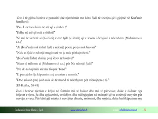 Fondacioni i Rinisë Islame — Cyrih www.islamischen.ch e-mail: info@islamischen.ch 12
Zoti i të gjitha botëve e porositi tërë njerëzimin me këto fjalë të shenjta që i gjejmë në Kur'anin
famëlartë:
"Pra, Unë betohem në atë që e shihni !"
"Edhe në atë që nuk e shihni!"
"Se me të vërtetë ai (Kur'ani) është fjalë (e Zotit) që e lexon i dërguari i ndershëm (Muhammedi
a.s.)"
"Ai (Kur'ani) nuk është fjalë e ndonjë poeti, po ju nuk besoni"
"Nuk as fjalë e ndonjë magjistari po ju nuk përkujtoheni."
"(Kur'ani) Është zbritje prej Zotit të botëve!"
"Sikur të trillonte ai (Muhammedi a.s.) për Ne ndonjë fjalë!"
"Ne do ta kapnim atë me fuqinë Tonë"
"E pastaj do t'ja këputnim atij arterien e zemrës."
"Dhe askush prej jush nuk do të mund të ndërhynte për mbrojtjen e tij."
(El-Hakka, 38-41)
Zoti i botëve njeriun e krijoi në formën më të bukur dhe më të përsosur, duke e dalluar nga
krijesat e tjera. Ju dha zgjuarsinë, vetëdijen dhe ndërgjegjen në mënyrë që ta zotërojë natyrën për
nevojat e veta. Për këtë gjë njeriut i nevojitet dituria, arsimimi, dhe urtësia, duke bashkëpunuar me
 