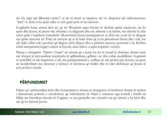 Fondacioni i Rinisë Islame — Cyrih www.islamischen.ch e-mail: info@islamischen.ch 120
do t’ju japë një Mbrojtës tjetër”, ai do të thotë se njerëzve do t’u dërgohet një ndërmjetësues
“tjetër” te Zoti, si ka qenë edhe ai vetë gjatë jetës së tij tokësore.
Logjikisht kemi arritur deri aty që në Mrojtësin sipas Gjonit të shohim qënie njerëzore, siç ka
qenë dhe Jezusi, të paisur me aftësinë e të dëgjuarit dhe me aftësinë e të falurit, me aftësitë të cilat
teksti grek i implikon formalisht. Domethënë Jezusi paralajmëron se Zoti më vonë do të dërgojë
një qënie njerzore në Tokë në mënyrë që ai të luajë rolin që ia ka përcaktuar Gjoni dhe i cili, me
një fjalë, është roli i profetit që dëgjon zërin Hynor dhe u përsërit njerëzve porosinë e tij. Kështu
është interpretimi logjik i tekstit të Gjonit, nëse fjalive u jepet kuptimi i vërtetë.
Prania e sintagmës “Shpirti i Shenjtë” në tekstin që e kemi sot do të mund të zbulonte shumë mirë
një shtojcë të mëvonshme krejtësisht të qëllimshme, qëllimi i së cilës është modifikimi i kuptimit
të mirëfilltë të një fragmenti, i cili, me paralajmërimin e ardhjes së një profeti pas Jezusit, ka qenë
në kundërshtim me mësimet e kishave të krishtera që lindën dhe të cilat dëshiruan që Jezusi të
jetë profeti i fundit.
PËRFUNDIMET
Faktet që i përmendëm këtu dhe komentimet e cituara të ekzegetëve të krishterë shumë të njohur
i demantuan pohimë e ortodoksisë që mbështeten në linjën e miratuar nga koncili i fundit në
lidhje me hitorikun absolut të Ungjijve: se ata përcjellin me vërtetësi atë që vërtetë e ka bërë dhe
atë që ka mësuar Jezusi.
 