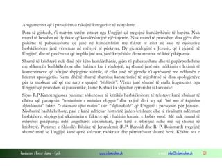 Fondacioni i Rinisë Islame — Cyrih www.islamischen.ch e-mail: info@islamischen.ch 121
Arugumentet që i paraqitëm u takojnë kategorive të ndryshme.
Para së gjithash, t’i marrim vetëm citatet nga Ungjijtë që tregojnë kundërthënie të hapëta. Nuk
mund të besohet në dy fakte që kundërshtojnë njëri-tjetrin. Nuk mund të pranohen disa gjëra dhe
pohime të pabesueshme që janë në kundërshtim me faktet të cilat në sajë të njohurive
bashkëkohore janë vërtetuar në mënyrë të përkryer. Dy gjenealogjitë e Jezusit, që i gjejmë në
Ungjijtë, dhe të pavërtetat që implikojnë ato, janë krejtësisht demostrative në këtë pikëpamje.
Shumë të krishterë nuk dinë për këto kundërthënie, gjëra të pabesueshme dhe të papërputhshme
me shkencën bashkëkohore dhe habiten kur i zbulojnë, aq shumë janë nën ndikimin e leximit të
komentimeve që ofrojnë shpjegime subtile, të cilat janë në gjendje t’i qetësojnë me ndihmën e
lirizmit apologjetik. Kemi dhënë shumë shembuj karateristikë të mjeshtrisë së disa apologjetëve
për ta maskuar atë që me turp e quajnë “vështirësi”. Vërtet janë shumë të rralla fragmentet nga
Ungjijtë që pranohen si joautentikë, kurse Kisha i ka shpallur zyrtarisht si kanonikë.
Sipas R.P.Kannengiesser punimet shkencore të kritikës bashkëkohore të teksteve kanë zbuluar të
dhëna që paraqesin “revolucionin e metodave ekzegete” dhe çojnë deri aty që “më mos të kuptohen
shprehimisht” faktet “e shkruara sipas rasteve” ose “ luftarakisht” që Ungjijtë i paraqesin për Jezusin.
Njohuritë bashkëkohore, pasi e kanë ndriçuar historinë judeo-krishtere dhe të rivalitetit ndërmjet
bashkësive, shpjegojnë ekzistimin e fakteve që i habisin lexusin e kohës sonë. Më nuk mund të
mbrohet pikëpamja mbi ungjilltarët dëshmitarë, por këtë e mbrojnë edhe më tej shumë të
krishterë. Punimet e Shkollës Biblike të Jeruzalemit (R.P. Benoid dhe R. P. Boismard) tregojnë
shumë mirë se Ungjijtë kanë qenë shkruar, rishkruar dhe përmirësuar shumë herë. Kështu ata e
 