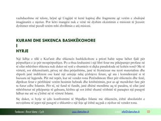 Fondacioni i Rinisë Islame — Cyrih www.islamischen.ch e-mail: info@islamischen.ch 123
vazhdueshme në tekste, bëjnë që Ungjijtë të kenë kapituj dhe fragmente që vetëm e zbulojnë
imagjinatën e njeriut. Por këto mangësi nuk e vënë në dyshim ekzistimin e misionit të Jezusit:
dyshimet rrinë pezull vetëm mbi zhvillimin e atij misioni.
KURANI DHE SHKENCA BASHKËKOHORE
I
HYRJE
Një lidhje e tillë e Kur'anit dhe shkencës bashkëkohore a priori habit sepse bëhet fjalë për
përputhjen e jo për mospërputhjen. Po a thua krahasimi i një libri fetar me pikëpamjet profane në
të cilat mbështet shkenca nuk duket në sytë e shumicës si diçka paradoksale në kohën tonë? Me të
vërtetë, sot shkencëtarët, pëveç në disa përjashtime, janë të frymëzuar me teori materialiste dhe
shpesh janë indiferent ose kanë një urrejtje ndaj çështjeve fetare, që ata i konsiderojnë si të
bazuara në legjenda. Për më tepër, kur në vendet tona Perëndimore flitet për shkencën dhe fenë,
diptikun fetar e përfshijnë vetëm besimin hebraik dhe krishtërimin, por as që mendohet fare për
ta futur edhe Islamin. Për të, në fund të fundit, janë dhënë mendime aq të pasakta, të cilat janë
mbështetur në pikëpamje të gabuara, kështu që sot është shumë vështirë të paraqitet një pasqyrë
lidhur me atë se ç'është në të vërtetë Islami.
Siç duket, si hyrje të çdo konfrontimi të Shpalljes Islame me shkencën, është absolutisht e
nevojshme të jepet një pasqyrë e shkurtër e një feje që është aq pak e njohur në vendet tona.
 