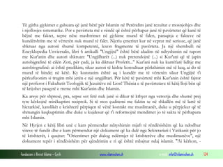 Fondacioni i Rinisë Islame — Cyrih www.islamischen.ch e-mail: info@islamischen.ch 124
Të gjitha gjykimet e gabuara që janë bërë për Islamin në Perëndim janë rezultat e mosnjohjes dhe
i njollosjes sistematike. Por e pavërteta më e rëndë që është përhapur janë të pavërtetat që kanë të
bëjnë me faktet, sepse nëse mashtrimet në gjykime mund të falen, paraqitja e fakteve në
kundërshtim me të vërtetën nuk mund të falet. Njeriu çmeritet kur në veprat më serioze, që janë
shkruar nga autorë shumë kompetentë, lexon fragmente të pavërteta. Ja një shembull: në
Encyklopedia Unviersalis, libri 6 artikulli "Ungjijtë" është bërë aludim në ndryshimin në raport
me Kur'anin dhe autori shkruan: "Ungjilltarët (...) nuk pretendojnë (...) si Kur'ani që të japin
autobigrafinë të cilën Zoti, për çudi, ja ka diktuar Profetit..." Kur'ani nuk ka kurrëfarë lidhje me
autobiografinë: ai është predikim; sikur autori të kishte konsultuar përkthimin më të keq, ai do të
mund të bindej në këtë. Ky konstatim është aq i kundër me të vërtetën sikur Ungjijtë t'i
përkufizonim si tregim mbi jetën e një ungjilltari. Për këtë të pavërtetë mbi Kur'anin është fajtor
një profesor i Fakultetit Teologjik të Jezuitëve në Lion! Thënia e të pavërtetave të këtij lloji bën që
të krijohet pasqyrë e rreme mbi Kur'anin dhe Islamin.
Ka arsye për shpresë, pra, sepse sot fetë nuk janë si dikur të kthyer nga vetvetja dhe shumë prej
tyre kërkojnë mirëkuptim reciprok. Si të mos çuditemi me faktin se në shkallën më të lartë të
hierarkisë, katolikët e krishterë përpiqen të vënë kontakt me muslimanët, duke u përpjekur që të
shmangin keqkuptimin dhe duke u kujdesur që t'i reformojnë mendimet jo të sakta të përhapura
mbi Islamin.
Në Hyrjen e këtij libri unë e kam përmendur ndryshimin mjaft të rëndësishëm që ka ndodhur
viteve të fundit dhe e kam përmendur një dokument që ka dalë nga Sekretariati i Vatikanit për jo
të krishterët, i quajtur: "Orientimet për dialog ndërmjet të krishterëve dhe muslimanëve", një
dokument tepër i rëndësishëm për qëndrimin e ri që është mbajtur ndaj islamit. "Ai kërkon, -
 