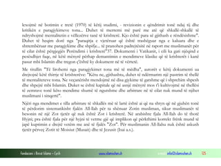Fondacioni i Rinisë Islame — Cyrih www.islamischen.ch e-mail: info@islamischen.ch 125
lexojmë në botimin e tretë (1970) të këtij studimi, - revizionin e qëndrimit tonë ndaj tij dhe
kritikën e paragjykimeve tona... Duhet të merremi më parë me atë që shkallë-shkallë të
ndryshojmë mentalitetin e vëllezërve tanë të krishterë. Kjo është para së gjithash e rëndësishme".
Duhet të heqim dorë nga "paraqitja e vjetëruar që është trashëguar nga e kaluara dhe e
shtrembëruar me paragjykime dhe shpifje... të pranohen padrejtësitë në raport me muslimanët për
të cilat është përgjegjës Perëndimi i krishterë"37. Dokumenti i Vatikanit, i cili ka gati njëqind e
pesësdhjet faqe, në këtë mënyrë përhap demantimin e mendimeve klasike që të krishterët i kanë
pasur mbi Islamin dhe tregon ç'është ky dokument në të vërtetë.
Me titullin "Të lirohemi nga paragjykimet tona më të mëdha", autorët e këtij dokumenti ua
drejtojnë këtë thirrje të krishterëve: "Këtu ne, gjithashtu, duhet të ndërmarim një pastrim të thellë
të mentaliteteve tona. Ne veçanërisht mendojmë në disa gjykime të gatshme që i shprehim shpesh
dhe shpejtë mbi Islamin. Duket se është kapitale që në asnjë mënyrë mos t'i kultivojmë në thellësi
të zemrave tonë këto mendime shumë të ngutshme dhe arbitrare në të cilat nuk mund të njihet
muslimani i sinqertë".
Njëri nga mendimet e tilla arbitrare të shkallës më të lartë është ai që na shtyn që në gjuhën tonë
të përdorim sistematikisht fjalën All-llah për ta shënuar Zotin musliman, sikur muslimanët të
besonin në një Zot tjetër që nuk është Zot i krishterë. Në arabishte fjala All-llah do të thotë
Hyjni; pra është fjala për një hyjni të vetme gjë që implikon që përkthimi korrekt frënk mund të
japë kuptimin e drejtë vetëm me anë të fjalës "Zot". Për muslimanin All-llahu nuk është askush
tjetër përveç Zotit të Moisiut (Musait) dhe të Jezusit (Isai a.s.).
 
