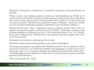 Fondacioni i Rinisë Islame — Cyrih www.islamischen.ch e-mail: info@islamischen.ch 126
Dokumenti i Sekretariatit të Vatikanit për jo të krishterët këmbëngul në këtë fakt themelor me
këto fjalë:
"Duket se është e kotë mbrohet mendimi, së bashku me disa Perëndimorë, që All-llahu me të
ëvrtetë nuk është Zot! Tekstet e Koncilit kanë dhënë gjykim të drejtë për një pohim të tillë. Do të
ishte vështirë të bëhej një rezyme më e mirë për besimin Islam në Zotin se sa e bën këtë kjo fjali
në Lumena Gentiuma: "Muslimanët që e predikojnë besimin e Abrahamit e adhurojnë së bashku
me ne të vetmin Zot mëshirëplotë, gjyqtarin e ardhshëm të njerëzve bë Ditën e Gjykimit..."
Prandaj, për këtë arsye, është e kuptueshme protesta muslimane kundër zakonit shumë të
shpeshtë që në gjuhët europiane nuk thuhet Zot, por "All-llah"... Muslimanët e arsimuar e kanë
lavdëruar përkthimin e D. Massonit me që në të më në fund është shkruar "Zot" e jo "All-llah".
Kurse teksti i Vatikanit thotë: "All-lalhu është e vetmja fjalë që të krishterët e gjuhës arabe e kanë
për të shënuar Zotin".
Muslimanët dhe të krishterët e adhurojnë një Zot të vetëm.
Dokumenti i Vatikanit pastaj kritikon gjykimet e tjera të gabuara mbi Islamin.
Është shqyrtuar paragjykimi aq i përhapur mbi "fatalizmin musliman" dhe, me ndihmën e citateve
nga Kur'ani dokumenti ja ka kundërvënë mendimin mbi përgjegjësinë e njeriut që do të jetë i
gjykuar për veprat e veta. Ai tregon se pikëpamja mbi legjislacionin Islamik është e gabuar dhe ja
vë përballë pikpamjen mbi sinqeritetin e besimit duke i vituar dy fjali që kanë qenë të panjohura
plotësisht nga Perëndimorët:
"Në fe nuk ka dhunë" (S2 - A256)
 