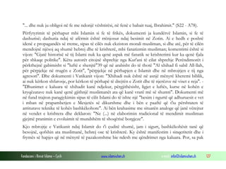 Fondacioni i Rinisë Islame — Cyrih www.islamischen.ch e-mail: info@islamischen.ch 127
"... dhe nuk ju obligoi në fe me ndonjë vështirësi, në fenë e babait tuaj, Ibrahimit." (S22 - A78).
Përfytyrimit të përhapur mbi Islamin si fe të frikës, dokumenti ja kundërvë Islamin, si fe të
dashurisë; dashuria ndaj të afërmit është rrënjosur ndaj besimit në Zotin. Ai e hedh e poshtë
idenë e propagandës së rreme, sipas të cilës nuk ekziston morali musliman, si dhe atë, për të cilën
mendojnë njësoj aq shumë hebrej dhe të krishterë, mbi fanatizmin musliman; komentimi është si
vijon: "Gjatë historisë së tij Islami nuk ka qenë aspak më fanatik se krishterimi kur ka qenë fjala
për shkaqe politike". Këtu autorët citojnë shprehje nga Kur'ani të cilat shprehje Perëndimorët i
përkthejnë gabimisht si "luftë e shenjtë"39 që në arabisht do të thotë "Al xhihad fi sabil All-llah,
për përpjekje në rrugën e Zotit", "përpjekje në përhapjen e Islamit dhe në mbrojtjen e tij nga
agresori". Dhe dokumenti i Vatikanit vijon: "Xhihadi nuk është në asnjë mënyrë kheremi biblik,
ai nuk kërkon shfarosje, por kërkon të përhapë të drejtën e Zotit dhe të njerëzve në viset e reja". -
"Dhunimet e kaluara të xhihadit kanë ndjekur, përgjithësisht, ligjet e luftës, kurse në kohën e
kryqëzatave nuk kanë qenë gjithnjë muslimanët ata që kanë vrarë më së shumti". Dokumenti më
në fund trajton paragjykimin sipas të cilit Islami do të ishte një "besim i ngurtë që adhuruesit e vet
i mban në prapambetjen e Mesjetës së dikurshme dhe i bën e paaftë që t'iu përshtaten të
arriturave teknike të kohës bashkëkohore". Ai bën krahasime me situatën analoge që janë vërejtur
në vendet e krishtera dhe deklaron: "Ne (...) në elaborimin tradicional të mendimit musliman
gjejmë pranimin e evoluimit të mundshëm të shoqërisë borgjeze".
Kjo mbrojtje e Vatikanit ndaj Islamit do t'i çuditë shumë, jam i sigurt, bashkëkohësit tanë që
besojnë, qofshin ata muslimanë, hebrej ose të krishterë. Ky është manifestim i sinqeritetit dhe i
frymës së hapjes që në mënyrë të pazakonshme bie ndesh me qëndrimet nga kaluara. Por, sa pak
 