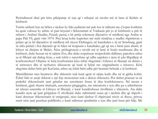 Fondacioni i Rinisë Islame — Cyrih www.islamischen.ch e-mail: info@islamischen.ch 128
Perëndimorë dinë për këto pikëpamje të reja që i mbajnë në nivelet më të larta të Kishës së
krishterë.
Vetëm atëherë kur na bëhet e njohur ky fakt çuditemi më pak kur të njihemi me ç'vepra konkrete
ka qenë vulosur ky afrim: së pari kryetari i Sekretariatit të Vatikanit për jo të krishterët u prit të
mbreti i Arabisë Saudite, Fejsali, pastaj u bë pritja solemene dijetarëve të mëdhenj nga Arabia te
papa Pali VI, gjatë vitit 1974. Prej kësaj kohe kuptohet më mirë rëndësia e madhe shpirtërore e
pritjes që ju bë dijetarëve të mëdhenj tek imzot Elchingeri, në katedralen e tij në Strasburg, gjatë
së cilës prelati i ftoi dijetarët që të falen në korpusin e katedrales, gjë që ata e bënë para altarit, të
kthyer në drejtim të Mekës. Nëse përfaqësuesit e nivelit më të lartë të botës muslimane dhe të
krishterë, duke besuar në të njëjtin Zot, dhe duke respektuar reciprokisht dallimet, pajtohen ashtu
sa të fillojnë një dialog fetar, a nuk është e natyrshme që edhe aspektet e tjera të çdo Shpalljeje të
konfrontohen? Objekte të këtij konfrontimi këtu është shqyrtimi i Librave të Shenjtë në dritën e
të arriturave dhe të njohurive shkencore që kanë të bëjnë me origjinalitetin e teksteve. Këtë
shqyrtim duhet bërë për Kur'anin, ashtu siç është bërë edhe për besimin hebraik e të krishterë.
Marrëdhëniet mes besimeve dhe shkencës nuk kanë qenë të njëjta kudo dhe në të gjitha kohët.
Është fakt se asnjë shkresë e një feje monoteiste nuk e dënon shkencën. Por duhet pranuar se në
praktikë shkencëtarët janë grindur me autoritetet fetare të disa konfeksioneve. Në mesin e
krishterë, gjatë shumë shekujsh, autoritetet përgjegjëse, me iniciativën e tyre dhe pa u mbështetur
në tekstet autentike të Librave të Shenjtë, e kanë kundërshtuar zhvillimin e shkencës. Ata dalin
kundër atyre që janë përpjekur t'i zhvillojnë duke ndërmarrë masa që i njohim dhe që shpesh i
kanë detyruar shkencëtarët të emigrojnë, nëse kanë dashur t'i shpëtojnë stivës së druve, përveç
rastit nëse janë penduar publikisht, e kanë ndërruar qëndrimin e tyre dhe janë lutur për falje. Me
 