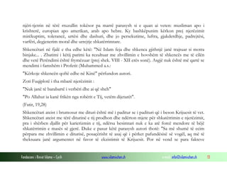 Fondacioni i Rinisë Islame — Cyrih www.islamischen.ch e-mail: info@islamischen.ch 13
njëri-tjetrin në tërë rruzullin tokësor pa marrë parasysh si e quan ai veten: musliman apo i
krishterë, europian apo amerikan, arab apo hebre. Ky bashkëpunim kërkon prej njerëzimit
mirëkuptim, tolerancë, urtësi dhe dashuri, dhe jo persekutime, luftra, gjakderdhje, padrejtësi,
varfëri, degjenerim moral dhe urrejtje shkatërrimtare.
Shkencëtari në fjalë e tha edhe këtë: "Në Islam feja dhe shkenca gjithnjë janë trajtuar si motra
binjake... . Zbatimi i këtij parimi ka rezultuar me zhvillimin e hovshëm të shkencës me të cilën
dhe vetë Perëndimi është frymëzuar (prej shek. VIII - XII erës sonë). Asgjë nuk është më qartë se
mendimi i famshëm i Profetit (Muhammed a.s.:
"Kërkoje shkencën qoftë edhe në Kinë" përfundon autori.
Zoti Fuqiplotë i tha mbarë njerëzimit :
"Nuk janë të barabartë i verbëri dhe ai që sheh"
"Po Allahut ia kanë frikën nga robërit e Tij, vetëm dijetarët".
(Fatir, 19,28)
Shkencëtari ateist i brumosur me dituri është më i paditur se i padituri që i beson Krijuesit të vet.
Shkencëtari ateist me tërë diturinë e tij prodhon dhe ndërton mjete për shkatërrimin e njerëzimit,
pra i shërben djallit për karierizmin e tij, ndërsa besimtari nuk e ka atë forcë mendore të bëjë
shkatërrimin e masës së gjerë. Duke e pasur këtë parasysh autori thotë: "Sa më shumë të ecim
përpara me zhvillimin e diturisë, posaçërisht të asaj që i përket pafundësisë së vogël, aq më të
theksuara janë argumentet në favor të ekzistimit të Krijuesit. Por në vend se para fakteve
 