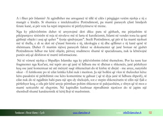 Fondacioni i Rinisë Islame — Cyrih www.islamischen.ch e-mail: info@islamischen.ch 132
A i flitet për Islamin? Ai zgërdhihet me arrogancë të tillë të cilës i përgjigjet vetëm njohja e tij e
mangët e lëndës. Si shumica e intelektualëve Perëndimorë, pa marrë parasysh çfarë bindjesh
fetare kanë, ai për vete ka tepri impresive të përfytyrimeve të rreme.
Nga ky pikëvështrim duhet të arsyetojmë deri diku: para së gjithash, me përjashtim të
pikëpamjeve tërësisht të reja të niveleve më të larta të katolicizmit, Islami në vendet tona ka qenë
gjithnjë objekt i asaj që quhet " fyerje qindvjeçare". Secili Perëndimor, që për të ka marrë njohuri
më të thella, e di se deri në ç'masë historia e tij, ideologjia e tij dhe qëllimet e tij kanë qenë të
shëmtuara. Duhet t'i marrim njësoj parasysh faktet se dokumentet që janë botuar në gjuhët
Perëndimore lidhur me këtë objekt, përveç studimeve shumë të specializuara, nuk ia lehtësojnë
punën atij që dëshiron të marrë informacione.
Në të vërtetë njohja e Shpalljes Islamike nga ky pikëvështrim është themelore. Por ka raste kur
fragmentet nga Kur'ani, më tepër ato që janë të lidhura me të dhënat e shkencës, janë përkthyer
keq ose janë komentuar në atë mënyrë saqë shkencëtari do të kishte të drejtë - me arsye, natyrisht
sikur - t'i kritikonte po të cilat kritika Libri nuk i meriton. Ja një hollësi që vlen të theksohet këtu:
këto pasaktësi të përkthimit ose këto komentime te gabuar ( që të dyja janë të lidhura shpesh), të
cilat nuk do të ngjallnin habi para një apo dy shekujsh, sot e stepin shkencëtarin të cilin një fjali e
përkthyer keq, e cila për këtë arsyje përmban pohim shkencor të palejueshëm, e shtyn që të mos e
marrë seriozisht në shqyrtim. Në kapitullin kushtuar riprodhimit njerëzor do të japim një
shembull shumë karakteristik të këtij lloji të mashtrimit.
 