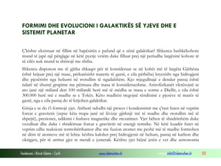 Fondacioni i Rinisë Islame — Cyrih www.islamischen.ch e-mail: info@islamischen.ch 133
FORMIMI DHE EVOLUCIONI I GALAKTIKËS SË YJEVE DHE E
SISTEMIT PLANETAR
Ç'kishte ekzistuar në fillim në hapësirën e pafund që e zënë galaktikat? Shkenca bashkëkohore
mund të japë një përgjigje në këtë pyetje vetëm duke filluar prej një periudhe largësinë kohore të
së cilës nuk mund ta shënojë me shifra.
Shkenca disponon me të gjitha shkaqet për të konsideruar se në kohët më të largëta Gjithësia
është krijuar prej një mase, përkatësisht materie të gaztë, e cila përbëhej kryesisht nga hidrogjeni
dhe pjesërisht nga heliumi në rrotullim të ngadalshëm. Kjo mjegullnajë e dendur pastaj është
ndarë në shumë grupime me përmasa dhe masa të konsiderueshme. Astrofizikanët vlerësojnë se
ato janë një miliard deri 100 miliardë herë më të mëdha se masa e sotme e Diellit, e cila është
300.000 herë më e madhe se e Tokës. Këto madhësi tregojnë rëndësinë e pjesëve të masës së
gaztë, nga e cila pastaj do të krijohen galaktikat.
Grisja e re do t'i formojë yjet. Atëherë ndodhi një proces i kondensimit me ç'rast futen në veprim
forcat e gravitetit (sepse këta trupa janë në lëvizje gjithnjë më të madhe dhe rrotullim më të
shpejtë), presionet, ndikimi i fushave magnetike dhe rrezatimet. Yjet bëhen të shndritshëm duke
vezulluar dhe duke i shndërruar forcat e gravitetit në energji termike. Në këtë kuadër futet në
veprim edhe reaksioni termobërthamor dhe me fuzion atomet me peshë më të madhe formohen
në dëm të atomeve më të lehta: kështu kalohet prej hidrogjenit në helium, pastaj në karbon dhe
oksigjen, për të arritur gjer te metali e jometali. Kështu yjet bëjnë jetën e vet dhe astronomia
 