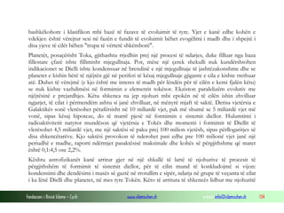 Fondacioni i Rinisë Islame — Cyrih www.islamischen.ch e-mail: info@islamischen.ch 134
bashkëkohore i klasifikon mbi bazë të fazave të evoluimit të tyre. Yjet e kanë edhe kohën e
vdekjes: është vërejtur sesi në fazën e fundit të evoluimit bëhet zvogëlimi i madh dhe i shpejtë i
disa yjeve të cilët bëhen "trupa të vërtetë shkëmborë".
Planetët, posaçërisht Toka, gjithashtu rrjedhin prej një procesi të ndarjes, duke filluar nga baza
fillestare çfarë ishte fillimisht mjegullnaja. Por, mëse një çerek shekulli nuk kundërshtohen
indikacionet se Dielli ishte kondensuar në brendinë e një mjegullnaje të jashtëzakonshme dhe se
planetet e kishin bërë të njëjtën gjë në periferi të kësaj mjegullnaje gjigante e cila e kishte rrethuar
atë. Duhet të vërejmë (e kjo është me interes të madh për lëndën për të cilën e kemi fjalën këtu)
se nuk kishte vazhdimësi në formimin e elementit tokësor. Ekziston paralelizëm evolutiv me
njëjtësinë e prejardhjes. Këtu shkenca na jep njohuri mbi epokën në të cilën ishin zhvilluar
ngjarjet, të cilat i përmendëm ashtu si janë zhvilluar, në mënyrë mjaft të saktë. Derisa vjetërsia e
Galaktikës sonë vlerësohet përafërsisht në 10 miliardë vjet, pak më shumë se 5 miliardë vjet më
vonë, sipas kësaj hipoteze, do të marrë pjesë në formimin e sistemit diellor. Hulumtimi i
radioaktivitetit natyror mundëson që vjetërsia e Tokës dhe momenti i formimit të Diellit të
vlerësohet 4,5 miliardë vjet, me një saktësi së paku prej 100 milion vjetësh, sipas përllogaritjes së
disa shkencëtarëve. Kjo saktësi provokon të nderohet pasi edhe pse 100 milionë vjet janë një
periudhë e madhe, raporti ndërmjet pasaktësisë maksimale dhe kohës së përgjithshme që matet
është 0,1:4,5 ose 2,2%.
Kështu astrofizikanët kanë arritur gjer në një shkallë të lartë të njohurive të procesit të
përgjithshëm të formimit të sistemit diellor, për të cilin mund të konkludojmë si vijon:
kondensimi dhe dendësimi i masës së gaztë në rrotullim e sipër, ndarja në grupe të veçanta të cilat
i ka lënë Dielli dhe planetet, në mes tyre Tokën. Këto të arritura të shkencës lidhur me njohuritë
 