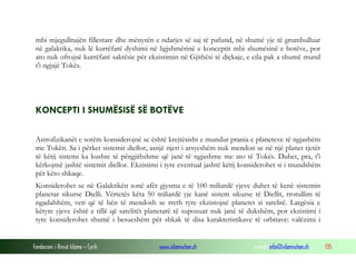 Fondacioni i Rinisë Islame — Cyrih www.islamischen.ch e-mail: info@islamischen.ch 135
mbi mjegullnajën fillestare dhe mënyrën e ndarjes së saj të pafund, në shumë yje të grumbulluar
në galaktika, nuk lë kurrëfarë dyshimi në ligjshmërinë e konceptit mbi shumësinë e botëve, por
ato nuk ofrojnë kurrëfarë saktësie për ekzistimin në Gjithësi të diçkaje, e cila pak a shumë mund
t'i ngjajë Tokës.
KONCEPTI I SHUMËSISË SË BOTËVE
Astrofizikanët e sotëm konsiderojnë se është krejtësisht e mundur prania e planeteve të ngjashëm
me Tokën. Sa i përket sistemit diellor, asnjë njeri i arsyeshëm nuk mendon se në një planet tjetër
të këtij sistemi ka kushte të përgjithshme që janë të ngjashme me ato të Tokës. Duhet, pra, t'i
kërkojmë jashtë sistemit diellor. Ekzistimi i tyre eventual jashtë këtij konsiderohet si i mundshëm
për këto shkaqe.
Konsiderohet se në Galaktikën tonë afër gjysma e të 100 miliardë yjeve duhet të kenë sistemin
planetar sikurse Dielli. Vërtetës këta 50 miliardë yje kanë sistem sikurse të Diellit, rrotullim të
ngadalshëm, veti që të bën të mendosh se rreth tyre ekzistojnë planetet si satelitë. Largësia e
këtyre yjeve është e tillë që satelitët planetarë të supozuar nuk janë të dukshëm, por ekzistimi i
tyre konsiderohet shumë i besueshëm për shkak të disa karakteristikave të orbitave: valëzimi i
 