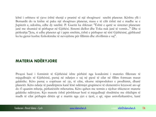 Fondacioni i Rinisë Islame — Cyrih www.islamischen.ch e-mail: info@islamischen.ch 136
lehtë i orbitave të yjeve është shenjë e pranisë së një shoqëruesi sateliti planetar. Kështu ylli i
Bernardit do ta kishte së paku një shoqërues planetar, masa e të cilit është më e madhe se e
Jupiterit e, ndoshta, edhe dy satelitë. P. Guerin ka shkruar: "Është e qartë se sistemet planetare
janë me shumicë të përhapur në Gjithësi. Sistemi diellor dhe Toka nuk janë të vetmit..." Dhe si
përkrahje:"Jeta, si edhe planetet që i japin strehim, është e përhapur në tërë Gjithësinë, gjithkund
ku ka gjetur kushte fizikokimike të nevojshme për fillimin dhe zhvillimin e saj".
MATERIA NDËRYJORE
Proçesi bazë i formimit të Gjithësisë ishte përbërë nga kondesimi i materies fillestare të
mjegullnajës së Gjithësisë, pastaj në ndarjen e saj në pjesë të cilat në fillim formuan masat
galaktike. Këto pastaj u copëtuan në yje, të cilat, sikurse nënproduktet e prodhimit, dhanë
planetët. Këto ndarje të pandërprera kanë lënë ndërmjet grupimeve të elementëve kryesorë ato që
do t'i quanim mbetje, përkatësisht mbeturina. Këto quhen me termin e njohur shkencor: materie
galaktike ndëryjore. Kjo materie është përshkruar herë si mjegullnajë shndritëse me shkëlqim të
madh të cilat përhapin dritën që e marrin nga yjet e tjerë, e që, sipas astrofizikantëve, kanë
 