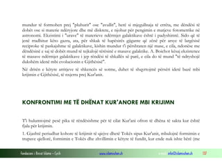 Fondacioni i Rinisë Islame — Cyrih www.islamischen.ch e-mail: info@islamischen.ch 137
mundur të formohen prej "pluhurit" ose "avullit", herë si mjegullnaja të errëta, me dëndësi të
dobët ose si materie ndëryjore dhe më diskrete, e njohur për pengimin e matjeve fotometrike në
astronomi. Ekzistimi i "urave" të materieve ndërmjet galaktikave është i padyshimtë. Sido që të
jenë rradhitur këto gazra, ata, për shkak të hapësirës gjigante që zënë për arsye të largësisë
reciproke të paskajshme të galaktikave, kishin mundur t'i përshtaten një mase, e cila, ndonëse me
dëndësinë e saj të dobët mund të tejkalojë tërësinë e masave galaktike. A. Boichot kësaj ekzistence
të masave ndërmjet galaktikave i jep rëndësi të shkallës së parë, e cila do të mund "të ndryshojë
dukshëm idenë mbi evolucionin e Gjithësisë".
Në dritën e këtyre arritjeve të shkencës së sotme, duhet të shqyrtojmë përsëri idetë bazë mbi
krijimin e Gjithësisë, të nxjerra prej Kur'anit.
KONFRONTIMI ME TË DHËNAT KUR'ANORE MBI KRIJIMN
T'i hulumtojmë pesë pika të rëndësishme për të cilat Kur'ani ofron të dhëna të sakta kur është
fjala për krijimin.
1. Gjashtë periudhat kohore të krijimit të qiejve dhetë Tokës sipas Kur'anit, mbulojnë formimin e
trupave qiellorë, formimin e Tokës dhe zhvillimin e këtyre të fundit, kur ende nuk ishte bërë (me
 