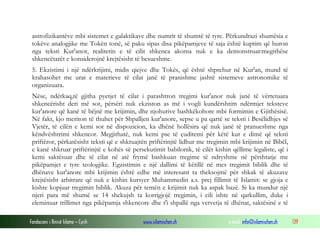 Fondacioni i Rinisë Islame — Cyrih www.islamischen.ch e-mail: info@islamischen.ch 139
astrofizikantëve mbi sistemet e galaktikave dhe numrit të shumtë të tyre. Përkundrazi shumësia e
tokëve analogjike me Tokën tonë, së paku sipas disa pikëpamjeve të saja është kuptim që buron
nga teksti Kur'anor, realitetin e të cilit shkenca akoma nuk e ka demonstruar:megithëse
shkencëtarët e konsiderojnë krejtësisht të besueshme.
5. Ekzistimi i një ndërkrijimi, midis qiejve dhe Tokës, që është shprehur në Kur'an, mund të
krahasohet me urat e materieve të cilat janë të pranishme jashtë sistemeve astronomike të
organizuara.
Nëse, ndërkaq,të gjitha pyetjet të cilat i parashtron tregimi kur'anor nuk janë të vërtetuara
shkencërisht deri më sot, përsëri nuk ekziston as më i vogli kundërshtim ndërmjet teksteve
kur'anore që kanë të bëjnë me krijimin, dhe njohurive bashkëkohore mbi formimin e Gjithësisë.
Në fakt, kjo meriton të thuhet për Shpalljen kur'anore, sepse u pa qartë se teksti i Besëlidhjes së
Vjetër, të cilën e kemi sot në dispozicion, ka dhënë hollësira që nuk janë të pranueshme nga
këndvështrimi shkencor. Megjithatë, nuk kemi pse të çuditemi për këtë kur e dimë që teksti
priftëror, përkatësisht teksti që e shkruajtën priftërinjtë lidhur me tregimin mbi krijimin në Bibël,
e kanë shkruar priftërinjtë e kohës së persekutimit babilonik, të cilët kishin qëllime legaliste, që i
kemi saktësuar dhe të cilat në atë frymë bashkuan tregime të ndryshme në përshtatje me
pikëpamjet e tyre teologjike. Egzistimin e një dallimi të këtillë në mes tregimit biblik dhe të
dhënave kur'anore mbi krijimin është edhe më interesant ta theksojmë për shkak të akuzave
krejtësisht arbitrare që nuk e kishin kursyer Muhammedin a.s. prej fillimit të Islamit: se gjoja e
kishte kopjuar tregimin biblik. Akuza për temën e krijimit nuk ka aspak bazë. Si ka mundur një
njeri para më shumë se 14 shekujsh ta korrigjojë tregimin, i cili ishte në qarkullim, duke i
eleminuar trillimet nga pikëpamja shkencore dhe t'i shpallë nga vetvetja të dhënat, saktësinë e të
 