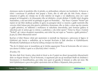 Fondacioni i Rinisë Islame — Cyrih www.islamischen.ch e-mail: info@islamischen.ch 14
ekzistuese njeriu të pendohet dhe të përulet, ai, përkundrazi, mburret me kryelartësi. Ai beson se
është i autorizuar të përdhosë tërë popujt e botës, dhe të tallë çdo ide mbi Zotin, sikurse i
nënçmon të gjitha ato vërejtje me të cilat ndeshet në rrugën e vet (djallëzore), nëse ato i janë
pengesë në kënaqësitë e tij (shtazarake) dhe në dëshirën e tij për dëshmi. E këtillë është shoqëria
materialiste, e cila tani është në përhapje të gjerë në Perëndim... . Një fitues i Çmimit "Nobel" për
mjeksi në një libër dedikuar publiku të gjerë, ka paraqitur idenë se materia e gjallë rastësisht dhe
vetvetiu është krijuar prej disa pjesëve përbërëse elementare, dhe se duke u nisur nga kjo materie
e gjallë primitive, në ndikimin e rrethanave të ndryshme atmosferike, janë formuar gjallesa të
ndryshme për të arritur gjer te tërësia e çuditshme e cila është njeriu". Vërtet ky fitues i Çmimit
"Nobel", që i takon shoqërisë materialiste, nuk është hiç më tepër se "materie e gjallë primitive".
Ja pra, ky është shkencëtari ateist!
Kur'ani si Libër Hyjnor zbriti për njerëzimin si mrekulli me hipotezat e përsosura të ligjeve të
Gjithësisë për brezat e ardhshëm, që ta besojnë Kur'anin si fjalë absolute të Gjithëkrijuesit.
Përndryshe Gjithëkrijuesi në Kur'an tërheq vërejtjen me këto fjalë :
"Ne do t'u bëjmë atyre të mundshme që të shohin argumentet Tona në horizonte dhe në veten e
tyre derisa t'u bëhet e qartë se ai (Kur'ani) është i vërtetë..."
(Fussilet, 53)
Me këto fjalë Zoti i botëve sikur deshi të thotë se do t'i pajisë me dituri (posaçërisht shkencëtarët)
duke ua treguar shenjat e Tij në horizonte, si argumente për ata që mendojnë thellë në zbulimin e
fenomeneve të shumëllojshme, por duke mos qenë në gjendje të krijojnë as edhe një mizë. Me
këtë Gjithëkrijuesi e provokoi gjithë njerëzimin deri në Ditën e Kijametit, duke porositur:
 