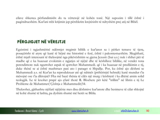 Fondacioni i Rinisë Islame — Cyrih www.islamischen.ch e-mail: info@islamischen.ch 140
cilave shkenca përfundimisht do ta vërtetojë në kohën tonë. Një supozim i tillë është i
paqëndrueshëm. Kur'ani mbi krijimin jep përshkrim krejtësisht të ndryshëm prej atij në Bibël.
PËRGJIGJET NË VËREJTJE
Egzistimi i ngjashmërisë ndërmjet tregimit biblik e kur'anor sa i përket temave të tjera,
posaçërisht të atyre që kanë të bëjnë me historinë e fesë, është i pakontestueshëm. Megjithatë,
është mjaft interesant të theksojmë nga pikëvështrim se gjersa Jezusit (Isai a.s.) nuk i shihet për të
madhe që e ka huazuar evokimin e ngjarjes së njëjtë dhe të këshillave biblike, në vendet tona
perendimore nuk ngurrohet aspak të qortohet Muhammedi. që i ka huazuar në predikimin e tij,
duke thënë se ai është mashtrues pasi ato i paraqet si Shpallje. Por, ku është ajo dëshmi se
Muhammedi a.s. në Kur'an ka reproduktuar atë që rabinët (priftërinjtë hebraik) kanë mundur t'ia
mësojnë ose t'ia diktojnë? S'ka më bazë thënia të cilës një murg i krishterë i ka dhënë arsim solid
teologjik. Le të lexohet prapë ajo çfarë thotë R. Blochere për këtë "trillim" në librin e tij Le
Probleme de Muhammet( Çështja e Muhammedit)54.
Theksohet, gjithashtu njëfarë njëjtësie mes disa dëshmive kur'anore dhe besimeve të cilat shkojnë
në kohë shumë të lashta, pa dyshim shumë më herët se Bibla.
 