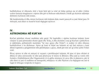 Fondacioni i Rinisë Islame — Cyrih www.islamischen.ch e-mail: info@islamischen.ch 142
bashkëkohore të shkencës, këtë e kemi bërë për ta vënë në dukje petkun me të cilën i kishte
veshur fantazia imagjinuese e njeriut dhe për ta theksuar ndryshimin e thellë që ekziston ndërmjet
dëshmive kur'anore mbi temën.
Me karakteristika të tilla, tekstet kur'anore mbi krijimin duke marrë parasysh se janë thënë para 14
shekujsh, nuk duket se mund të kenë shpjegim njerëzor.
IV.
ASTRONOMIA NË KUR'AN
Kur'ani përmban shumë meditime mbi qiejtë. Në kapitullin e sipërm kushtuar krijimit, kemi
vërejtur se janë përmendur shumë qiejtë dhe Toka, si dhe ekzistimi i asaj që Kur'ani e përkufizon
si ndërkrijim, përkatësisht meskrijim "në mes qiejve dhe Tokës", si realitet të cilën shkenca
bashkëkohore e ka dëshmuar. Ajetet që kanë të bëjnë me krijimin në një farë mënyre e kanë
dhënë kuptimin e përgjithshëm mbi përmbajtjen e qiejve, dmth për tërë atë që është jashtë Tokës
sonë.
Pëveç ajeteve të cilat në mënyrë të veçantë e përshkruajnë krijimin, 40 ajete të tjera ofrojnë të
dhëna të sakta astronomke të cilat janë plotësuese të këtyre të dhënave. Disa janë jo vetëm mbi
formën e Gjithëkrijuesit dhe Organizatorit të të gjitha sistemeve të yjeve dhe të planeteve, për të
cilët dimë se janë të rradhitur në baraspeshë, mbajtjen e të cilës Njutoni e ka shpjeguar me anë të
Ligjit të tërheqjes reciproke të trupave.
 