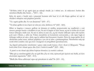 Fondacioni i Rinisë Islame — Cyrih www.islamischen.ch e-mail: info@islamischen.ch 144
"All-llahu është Ai që ngriti qiejt pa ndonjë shtyllë. Ju i shihni ato. Ai mbizotroi Arshin dhe
nënshtroi Diellin dhe hënën ... "(S13 – A2).
Këto dy ajetet e fundit nuk e pranojnë besimin mbi bazë të të cilit Kupa qiellore në sajë të
shtyllave mbajtëse nuk përplaset përtokë.
"Ai e ngriti qiellin dhe Ai vuri drejtësinë." (S55 - A7).
"Ai mban qiellin të mos bjerë në tokë pos nëse dëshiron Ai" (S22 - A65).
Dihet se largësia e masave qiellore në distanca të mëdha, propocionale me madhësitë e vetë
masave paraqet bazën e ekuilibrit të tyre. Sa më të largëta të jenë masat, aq më të dobta do të jenë
forcat tërheqëse midis tyre. Sa më të afërta të jenë ato, aq më shumë ndikojnë njëra mbi tjetrën:
p.sh rasti i Hënës, e afërt me Tokën (mendohet në kontekstin astronomik), e cila sipas Ligjit të
tërheqjes ndikon në ujin e detit, nga ky ndikim lind fenomeni i baticës. Nëse dy trupa qiellor do të
afroheshin jashtë mase, atëherë përplasja e tyre do të ishte e pashmangshme. Nënshtrimi ndaj një
rendi është conditio sine qua non i mungesës së çrregullimit (pertubacionit).
Aq shpesh përkujtohet nënshtrimi i qiejve ndaj rendit hyjnor. Zoti i thotë të Dërguarit: "Thuaj:
kush është Zoti i shtatë qiejve dhe Zoti i Arshit të madh?" (S23 - A86).
E pamë se me shtatë qiej duhet kuptuar shumësi e jo numër i caktuar.
"Dhe për ju nënshtroigjithë ç'ka në qiell dhe ç'ka në tokë, njëmend për njerëzit më thellë, në këto
ekzistojnë argumente." (S45 - A13).
"Dielli dhe Hëna udhëtojnë sipas një përcaktimi të saktë"56. (S55 - A5).
 
