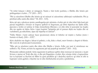 Fondacioni i Rinisë Islame — Cyrih www.islamischen.ch e-mail: info@islamischen.ch 145
"Ai është krijuesi i dritës së mëngjesit. Natën e bëri kohë pushimi, e Diellin dhe hënën për
përllogaritjen e kohës ..."57 (S55 – A97)
"Për ju nënsshtroi Diellin dhe hënën që në mënyrë të zakonshme udhëtojnë vazhdimisht. Për ju
përshtati edhe natën dhe ditën." 58. (S14 - A33).
Këtu një ajet e plotëson tjetrin: parallogaritja për njësimin e kohës për të cilat është fjala kanë për
pasojë rregullsinë e lëvizjes së trupave qiellorë të shqyrtuara, që është shprehur me fjalën da'ib,
pjesoren e kohës së tashme të foljes domethënia fillestare e së cilës ishte të punojmë me kujdes
dhe me ngulm në diçka. Këtu i jepet kuptimi "përpjekje për të punuar diçka me kujdes dhe në
vazhdimësi, pa ndryshime, sipas një shprehje të caktuar".
"Edhe Hënës i kemi caktuar fazat (pozicionet) derisa të kthehet në trajtën e harkut (rrem i
hurmës së tharë). (S36 – A39)".
Këtu aludohet me degën e lakuar të palmës, e cila, duke u tharë, merr formën e draprit të Hënës.
Më vonë do të plotësojmë komentimin.
"Dhe për ju nënshtroi natën dhe ditën dhe Diellin e hënën. Edhe yjet janë të nënshtruar me
urdhrin e Tij. Vërtet, në këto ka argumente për një popull që mendon". (S16 - A12).
Përmendet ndikimi praktik i këtij organizimi të përkryer qiellor duke insistuar në interesin e tij për
lëvizen e njeriut në Tokë dhe det, si dhe për llogaritjen e kohës. Kjo vërejtje është e kuptueshme
kur ta kujtojmë se Kur'ani në fillim ka qenë predikim që i drejtohej njerëzve që ishin të aftë ta
kuptojnë vetëm gjuhën e thjeshtë me të cilin shërbeheshin në jetën e përditshme.
 