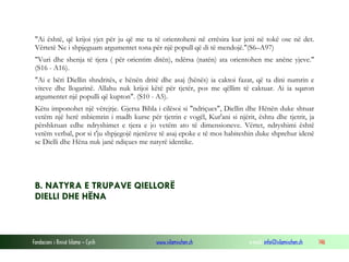 Fondacioni i Rinisë Islame — Cyrih www.islamischen.ch e-mail: info@islamischen.ch 146
"Ai është, që krijoi yjet për ju që me ta të orientoheni në errësira kur jeni në tokë ose në det.
Vërtetë Ne i shpjeguam argumentet tona për një popull që di të mendojë."(S6–A97)
"Vuri dhe shenja të tjera ( për orientim ditën), ndërsa (natën) ata orientohen me anëne yjeve."
(S16 - A16).
"Ai e bëri Diellin shndritës, e hënën dritë dhe asaj (hënës) ia caktoi fazat, që ta dini numrin e
viteve dhe llogarinë. Allahu nuk krijoi këtë për tjetër, pos me qëllim të caktuar. Ai ia sqaron
argumentet një populli që kupton". (S10 - A5).
Këtu imponohet një vërejtje. Gjersa Bibla i cilësoi si "ndriçues", Diellin dhe Hënën duke shtuar
vetëm një herë mbiemrin i madh kurse për tjetrin e vogël, Kur'ani si njërit, ështu dhe tjetrit, ja
përshkruan edhe ndryshimet e tjera e jo vetëm ato të dimensioneve. Vërtet, ndryshimi është
vetëm verbal, por si t'ju shpjegojë njerëzve të asaj epoke e të mos habiteshin duke shprehur idenë
se Dielli dhe Hëna nuk janë ndiçues me natyrë identike.
B. NATYRA E TRUPAVE QIELLORË
DIELLI DHE HËNA
 