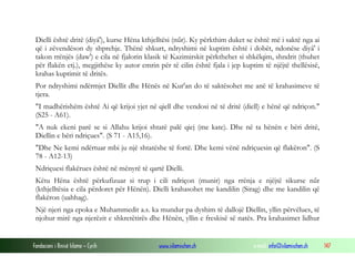 Fondacioni i Rinisë Islame — Cyrih www.islamischen.ch e-mail: info@islamischen.ch 147
Dielli është dritë (diyâ'), kurse Hëna kthjelltësi (nűr). Ky përkthim duket se është më i saktë nga ai
që i zëvendëson dy shprehje. Thënë shkurt, ndryshimi në kuptim është i dobët, ndonëse diyâ' i
takon rrënjës (daw') e cila në fjalorin klasik të Kazimirskit përkthehet si shkëlqim, shndrit (thuhet
për flakën etj.), megjithëse ky autor emrin për të cilin është fjala i jep kuptim të njëjtë thellësisë,
krahas kuptimit të dritës.
Por ndryshimi ndërmjet Diellit dhe Hënës në Kur'an do të saktësohet me anë të krahasimeve të
tjera.
"I madhërishëm është Ai që krijoi yjet në qiell dhe vendosi në të dritë (diell) e hënë që ndriçon."
(S25 - A61).
"A nuk ekeni parë se si Allahu krijoi shtatë palë qiej (me kate). Dhe në ta hënën e bëri dritë,
Diellin e bëri ndriçues". (S 71 - A15,16).
"Dhe Ne kemi ndërtuar mbi ju një shtatëshe të fortë. Dhe kemi vënë ndriçuesin që flakëron". (S
78 - A12-13)
Ndriçuesi flakërues është në mënyrë të qartë Dielli.
Këtu Hëna është përkufizuar si trup i cili ndriçon (munir) nga rrënja e njëjtë sikurse nűr
(kthjelltësia e cila përdoret për Hënën). Dielli krahasohet me kandilin (Sirag) dhe me kandilin që
flakëron (uahhag).
Një njeri nga epoka e Muhammedit a.s. ka mundur pa dyshim të dallojë Diellin, yllin përvëlues, të
njohur mirë nga njerëzit e shkretëtirës dhe Hënën, yllin e freskisë së natës. Pra krahasimet lidhur
 