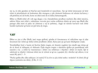 Fondacioni i Rinisë Islame — Cyrih www.islamischen.ch e-mail: info@islamischen.ch 148
me ta, të cilat gjenden në Kur'an janë krejtësisht të natyrshme. Ajo që është interesante në këtë
është të përmbajturit në krahasime dhe mungesa e çdo elementi krahasues në tekstin kur'anor, i
cili përdorej në atë kohë, kurse në ditët tonë do të dukej fantazmagorik.
Dihet se Dielli është yll i cili nga djegia e tij e brendëshme prodhon nxehtësi dhe dritë intesive,
ndërsa Hëna nuk është e ndritshme vetvetiu por vetëm reflekton dritën që merr nga Dielli dhe
paraqet yllin inert së paku në (shtresat e saj të jashtme). Asgjë në tekstin kur'anor nuk është
kundër njohurisë që kemi sot për këta dy trupa.
YJET
Dihet se yjet si dhe Dielli, janë trupa qiellorë, qëndra të fenomeneve të ndryshme nga të cilat
fenomeni më i lehtë që shihet është prodhimi i dritës. Këta janë yje që kanë shkëlqimin vetjak.
Trembëdhjet herë e hasim në Kur'an fjalën (nagm, në shumës nugűm); kjo rrjedh nga rrënja që
do të thotë të shfaqurit, të shikuarit. Fjala tregon trupin e dukshëm qiellor pa parandjenjë mbi
natyrën e tij : a është ky transmetues i dritës ose reflektues i thjeshtë i dritës së marrë. Që të
saktësojë se objekti i shënuar është me të vërtetë ai që ne e quajmë yll, i shtohet një cilësor, si në
suren 86, ajeti 1 - 3:
"Pasha qiellin dhe yllin ndriçues ( të natës)! E ku di ti se çka është tariku- trokitësi? Ai është ylli që
shpon (errësirën me dritë). (S 86, A 1-3)
 