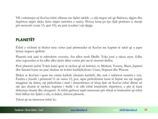Fondacioni i Rinisë Islame — Cyrih www.islamischen.ch e-mail: info@islamischen.ch 149
Ylli i mbrëmjes në Kur'an është cilësuar me fjalën takhib , e cila tregon atë që flakëron, digjen dhe
depërton nëpër diçka (këtu nëpër errësirën e natës). Përveç kësaj po kjo fjalë përdoret si shenjë
për meteorët (surja 13, ajeti 10); ata janë rezultat i një djegje.
PLANETËT
Është e vështirë të thuhet nëse vërtet janë përmendur në Kur'an me kuptim të saktë që u jepet
këtyre trupave qiellorë.
Planetët nuk janë të ndritshëm vetvetiu. Ata sillen rreth Diellit. Toka jonë u takon atyre. Edhe
nëse supozohet se ka edhe diku tjetër dihet vetëm për ata të sistemit diellor.
Pesë planetët jashtë Tokës kanë qenë të njohur që në lashtësi, si: Mërkuri, Venera, Marsi, Jupiteri
dhe Saturni kurse tre janë zbuluar në kohën bashkëkohore: Urani, Neptuni dhe Plutoni.
Duket se Kur'ani i quan me emrin kaëkab (shumës kaëâkib) dhe nuk e saktëson numrin e tyre.
Ëndrra e Jusufit i përmend 11 në suren 12, por, sipas përkufizimit kemi të bëjmë me një tregim
imagjinar siç duket, një përkufizim i mirë i domethënies së kësaj fjale në Kur'an është dhënë në
një ajet shumë të njohur, kuptimi i thellë i të cilit është krejtësisht shpirtëror, e për të kanë
diskutuar shumë dhe ekzegetët. Ai është gjithsesi tepër interesant për shkak të krahasimit që është
bërë lidhur me fjalën e cila, si duket, shënon planetin.
Teksti që na intereson është ky:
 