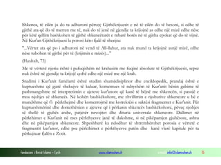 Fondacioni i Rinisë Islame — Cyrih www.islamischen.ch e-mail: info@islamischen.ch 15
Shkenca, të cilën ju do ta adhuroni përveç Gjithëkrijuesit e në të cilën do të besoni, si edhe të
gjithë ata që do të merren me të, nuk do të jenë në gjendje ta krijojnë as edhe një mizë edhe nëse
për këtë qëllim bashkohen të gjithë shkencëtarët e mbarë botës në të gjitha epokat që do të vijnë.
Në Kur'an Gjithëkrijuesi la porosi këto fjalë të shenjta:
"...Vërtet ata që po i adhuroni në vend të All-llahut, ata nuk mund ta krijojnë asnjë mizë, edhe
nëse tubohen të gjithë për të (krijimin e mizës)..."
(Haxhxh, 73)
Me të vërtetë njeriu është i pafuqishëm në krahasim me fuqinë absolute të Gjithëkrijuesit, sepse
nuk është në gjendje ta krijojë qoftë edhe një mizë me një krah.
Studimi i Kur'anit famëlartë është studim shumëdisiplinor dhe enciklopedik, prandaj është e
kuptueshme që gjatë shekujve të kaluar, komentues të ndryshëm të Kur'anit bënin gabime të
pashmangshme në interpretimin e ajeteve kur'anore që kanë të bëjnë me shkencën, si pasojë e
mos njohjes së shkencës. Në kohën bashkëkohore, me zhvillimin e njohurive shkencore u bë e
mundshme që t'i përkthejmë dhe komentojmë me korrektësi e saktësi fragmentet e Kur'anit. Për
kuptueshmërinë dhe domethënien e ajeteve që i përkasin shkencës bashkëkohore, pëveç njohjes
së thellë të gjuhës arabe, patjetër nevojitet dhe dituria universale shkencore. Dallimet në
përkthimet e Kur'anit në mes përkthyesve janë të dukshme, si në pikëpamjen gjuhësore, ashtu
dhe në pikëpamjen shkencore. Shpeshherë ka ndodhur të shtrembërohet porosia e vërtetë e
fragmentit kur'anor, edhe pse përkthimet e përkthyesve patën dhe kanë vlerë kapitale për ta
përkujtuar fjalën e Zotit.
 